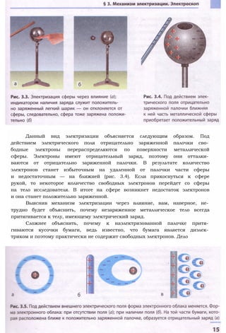 Данный вид электризации объясняется следующим образом. Под
действием электрического поля отрицательно заряженной палочки сво­
бодные электроны перераспределяются по поверхности металлической
сферы. Электроны имеют отрицательный заряд, поэтому они отталки­
ваются от отрицательно заряженной палочки. В результате количество
электронов станет избыточным на удаленной от палочки части сферы
и недостаточным — на ближней (рис. 3.4). Если прикоснуться к сфере
рукой, то некоторое количество свободных электронов перейдет со сферы
на тело исследователя. В итоге на сфере возникнет недостаток электронов
и она станет положительно заряженной.
Выяснив механизм электризации через влияние, вам, наверное, не­
трудно будет объяснить, почему незаряженное металлическое тело всегда
притягивается к телу, имеющему электрический заряд.
Сложнее объяснить, почему к наэлектризованной палочке притя­
гиваются кусочки бумаги, ведь известно, что бумага является диэлек­
триком и поэтому практически не содержит свободных электронов. Дело
 