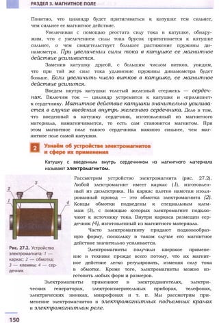 Понятно, что цилиндр будет притягиваться к катушке тем сильнее,
чем сильнее ее магнитное действие.
Увеличивая с помощью реостата силу тока в катушке, обнару­
жим, что с увеличением силы тока брусок притягивается к катушке
сильнее, о чем свидетельствует большее растяжение пружины ди­
намометра. При увеличении силы тока в катушке ее магнитное
действие усиливается.
Заменив катушку другой, с большим числом витков, увидим,
что при той же силе тока удлинение пружины динамометра будет
больше. Если увеличить число витков в катушке, ее магнитное
действие усилится.
Введем внутрь катушки толстый железный стержень — сердеч­
ник. Включим ток — цилиндр устремится к катушке и «прилипнет»
к сердечнику. Магнитное действие катушки значительно усилива­
ется в случае введения внутрь железного сердечника. Дело в том,
что введенный в катушку сердечник, изготовленный из магнитного
материала, намагничивается, то есть сам становится магнитом. При
этом магнитное поле такого сердечника намного сильнее, чем маг­
нитное поле самой катушки.
Катушку с введенным внутрь сердечником из магнитного материала
называют электромагнитом.
Рассмотрим устройство электромагнита (рис. 27.2).
Любой электромагнит имеет каркас (1), изготовлен­
ный из диэлектрика. На каркас плотно намотан изоли­
рованный провод — это обмотка электромагнита (2).
Концы обмотки подведены к специальным клем­
мам (3), с помощью которых электромагнит подклю­
чают к источнику тока. Внутри каркаса размещен сер­
дечник (4), изготовленный из магнитного материала.
Часто электромагниту придают подковообраз­
ную форму, поскольку в таком случае его магнитное
действие значительно усиливается.
Электромагниты получили широкое примене­
ние в технике прежде всего потому, что их магнит­
ное действие легко регулировать, изменяя силу тока
в обмотке. Кроме того, электромагниты можно из­
готовить любых форм и размеров.
Электромагниты применяют в электродвигателях, электри­
ческих генераторах, электроизмерительных приборах, телефонах,
электрических звонках, микрофонах и т. п. Мы рассмотрим при­
менение электромагнитов в электромагнитных подъемных кранах
и электромагнитном реле.
 