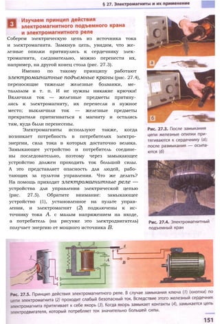 Соберем электрическую цепь из источника тока
и электромагнита. Замкнув цепь, увидим, что же­
лезные опилки притянулись к сердечнику элек­
тромагнита, следовательно, можно перенести их,
например, на другой конец стола (рис. 27.3).
Именно по такому принципу работают
электромагнитные подъемные краны (рис. 27.4),
переносящие тяжелые железные болванки, ме­
таллолом и т. п. И не нужны никакие крючки!
Включили ток — железные предметы притяну­
лись к электромагниту, их перенесли в нужное
место; выключили ток — железные предметы
прекратили притягиваться к магниту и остались
там, куда были перенесены.
Электромагниты используют также, когда
возникает потребность в потребителях электро­
энергии, сила тока в которых достаточно велика.
Замыкающее устройство и потребитель соедине­
ны последовательно, поэтому через замыкающее
устройство должен проходить ток большой силы.
А это представляет опасность для людей, рабо­
тающих за пультом управления. Что же делать?
На помощь приходят электромагнитные реле —
устройства для управления электрической цепью
(рис. 27.5). Обратите внимание: замыкающее
устройство (1), установленное на пульте управ­
ления, и электромагнит (2) подключены к ис­
точнику тока А. с малым напряжением на входе,
а потребитель (на рисунке это электродвигатель)
получает энергию от мощного источника В.
 
