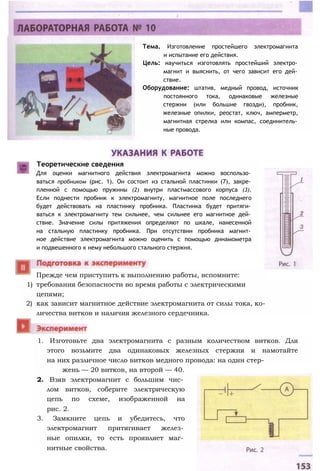 Тема. Изготовление простейшего электромагнита
и испытание его действия.
Цель: научиться изготовлять простейший электро­
магнит и выяснить, от чего зависит его дей­
ствие.
Оборудование: штатив, медный провод, источник
постоянного тока, одинаковые железные
стержни (или большие гвозди), пробник,
железные опилки, реостат, ключ, амперметр,
магнитная стрелка или компас, соединитель­
ные провода.
Теоретические сведения
Для оценки магнитного действия электромагнита можно воспользо­
ваться пробником (рис. 1). Он состоит из стальной пластинки (7), закре­
пленной с помощью пружины (2) внутри пластмассового корпуса (3).
Если поднести пробник к электромагниту, магнитное поле последнего
будет действовать на пластинку пробника. Пластинка будет притяги­
ваться к электромагниту тем сильнее, чем сильнее его магнитное дей­
ствие. Значение силы притяжения определяют по шкале, нанесенной
на стальную пластинку пробника. При отсутствии пробника магнит­
ное действие электромагнита можно оценить с помощью динамометра
и подвешенного к нему небольшого стального стержня.
1) требования безопасности во время работы с электрическими
цепями;
2) как зависит магнитное действие электромагнита от силы тока, ко­
личества витков и наличия железного сердечника.
Прежде чем приступить к выполнению работы, вспомните:
1. Изготовьте два электромагнита с разным количеством витков. Для
этого возьмите два одинаковых железных стержня и намотайте
на них различное число витков медного провода: на один стер­
жень — 20 витков, на второй — 40.
2. Взяв электромагнит с большим чис­
лом витков, соберите электрическую
цепь по схеме, изображенной на
рис. 2.
3. Замкните цепь и убедитесь, что
электромагнит притягивает желез­
ные опилки, то есть проявляет маг­
нитные свойства.
 