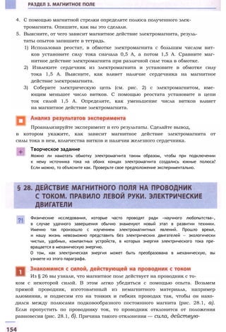 4. С помощью магнитной стрелки определите полюса полученного элек­
тромагнита. Опишите, как вы это сделали.
5. Выясните, от чего зависит магнитное действие электромагнита, резуль­
таты опытов запишите в тетрадь.
1) Использовав реостат, в обмотке электромагнита с большим числом вит­
ков установите силу тока сначала 0,5 А, а потом 1,5 А. Сравните маг­
нитное действие электромагнита при различной силе тока в обмотке.
2) Извлеките сердечник из электромагнита и установите в обмотке силу
тока 1,5 А. Выясните, как влияет наличие сердечника на магнитное
действие электромагнита.
3) Соберите электрическую цепь (см. рис. 2) с электромагнитом, име­
ющим меньшее число витков. С помощью реостата установите в цепи
ток силой 1,5 А. Определите, как уменьшение числа витков влияет
на магнитное действие электромагнита.
в котором укажите, как зависит магнитное действие электромагнита от
силы тока в нем, количества витков и наличия железного сердечника.
Проанализируйте эксперимент и его результаты. Сделайте вывод,
Творческое задание
Можно ли намотать обмотку электромагнита таким образом, чтобы при подключении
к нему источника тока на обоих концах электромагнита создались южные полюса?
Если можно, то объясните как. Проверьте свое предположение экспериментально.
Физические исследования, которые часто проводят ради «научного любопытства»,
в случае удачного завершения обычно знаменуют новый этап в развитии техники.
Именно так произошло с изучением электромагнитных явлений. Прошло время,
и нашу жизнь невозможно представить без электрических двигателей — экологически
чистых, удобных, компактных устройств, в которых энергия электрического тока пре­
вращается в механическую энергию.
О том, как электрическая энергия может быть преобразована в механическую, вы
узнаете из этого параграфа.
ком с некоторой силой. В этом легко убедиться с помощью опыта. Возьмем
прямой проводник, изготовленный из немагнитного материала, например
алюминия, и подвесим его на тонких и гибких проводах так, чтобы он нахо­
дился между полюсами подковообразного постоянного магнита (рис. 28.1, а).
Если пропустить по проводнику ток, то проводник отклонится от положения
равновесия (рис. 28.1, б). Причина такого отклонения — сила, действую-
Из § 26 вы узнали, что магнитное поле действует на проводник с то-
 