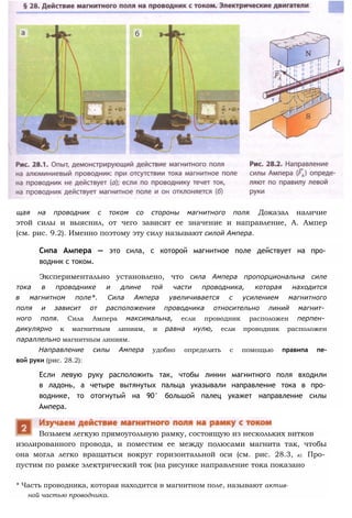 щая на проводник с током со стороны магнитного поля. Доказал наличие
этой силы и выяснил, от чего зависят ее значение и направление, А. Ампер
(см. рис. 9.2). Именно поэтому эту силу называют силой Ампера.
Сипа Ампера — это сила, с которой магнитное поле действует на про­
водник с током.
Экспериментально установлено, что сила Ампера пропорциональна силе
тока в проводнике и длине той части проводника, которая находится
в магнитном поле*. Сила Ампера увеличивается с усилением магнитного
поля и зависит от расположения проводника относительно линий магнит­
ного поля. Сила Ампера максимальна, если проводник расположен перпен­
дикулярно к магнитным линиям, и равна нулю, если проводник расположен
параллельно магнитным линиям.
Направление силы Ампера удобно определять с помощью правипа пе-
вой руки (рис. 28.2):
Если левую руку расположить так, чтобы линии магнитного поля входили
в ладонь, а четыре вытянутых пальца указывали направление тока в про­
воднике, то отогнутый на 90° большой палец укажет направление силы
Ампера.
изолированного провода, и поместим ее между полюсами магнита так, чтобы
она могла легко вращаться вокруг горизонтальной оси (см. рис. 28.3, а). Про­
пустим по рамке электрический ток (на рисунке направление тока показано
* Часть проводника, которая находится в магнитном поле, называют актив­
ной частью проводника.
Возьмем легкую прямоугольную рамку, состоящую из нескольких витков
 