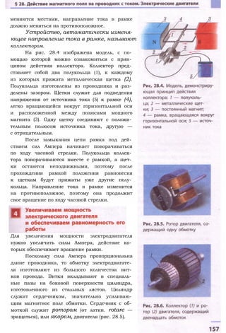 меняются местами, направление тока в рамке
должно меняться на противоположное.
Устройство, автоматически изменя­
ющее направление тока в рамке, называют
коллектором.
На рис. 28.4 изображена модель, с по­
мощью которой можно ознакомиться с прин­
ципом действия коллектора. Коллектор пред­
ставляет собой два полукольца (1), к каждому
из которых прижата металлическая щетка (2).
Полукольца изготовлены из проводника и раз­
делены зазором. Щетки служат для подведения
напряжения от источника тока (5) к рамке (4),
легко вращающейся вокруг горизонтальной оси
и расположенной между полюсами мощного
магнита (3). Одну щетку соединяют с положи­
тельным полюсом источника тока, другую —
с отрицательным.
После замыкания цепи рамка под дей­
ствием сил Ампера начинает поворачиваться
по ходу часовой стрелки. Полукольца коллек­
тора поворачиваются вместе с рамкой, а щет­
ки остаются неподвижными, поэтому после
прохождения рамкой положения равновесия
к щеткам будут прижаты уже другие полу­
кольца. Направление тока в рамке изменится
на противоположное, поэтому она продолжит
свое вращение по ходу часовой стрелки.
Для увеличения мощности электродвигателя
нужно увеличить силы Ампера, действие ко­
торых обеспечивает вращение рамки.
Поскольку сила Ампера пропорциональна
длине проводника, то обмотку электродвигате­
ля изготовляют из большого количества вит­
ков провода. Витки вкладывают в специаль­
ные пазы на боковой поверхности цилиндра,
изготовленного из стальных листов. Цилиндр
служит сердечником, значительно усиливаю­
щим магнитное поле обмотки. Сердечник с об­
моткой служит ротором (от латин. rotare —
зращаться), или якорем, двигателя (рис. 28.5).
 