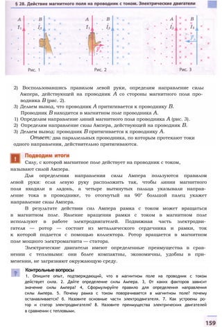 2) Воспользовавшись правилом левой руки, определим направление силы
Ампера, действующей на проводник А со стороны магнитного поля про­
водника В (рис. 2).
3) Делаем вывод, что проводник А притягивается к проводнику В.
Проводник В находится в магнитном поле проводника А.
1) Определим направление линий магнитного поля проводника А (рис. 3).
2) Определим направление силы Ампера, действующей на проводник В.
3) Делаем вывод: проводник В притягивается к проводнику А.
Ответ: два параллельных проводника, по которым протекают токи
одного направления, действительно притягиваются.
называют силой Ампера.
Для определения направления силы Ампера пользуются правилом
левой руки: если левую руку расположить так, чтобы линии магнитного
поля входили в ладонь, а четыре вытянутых пальца указывали направ­
ление тока в проводнике, то отогнутый на 90° большой палец укажет
направление силы Ампера.
В результате действия сил Ампера рамка с током может вращаться
в магнитном поле. Явление вращения рамки с током в магнитном поле
используют в работе электродвигателей. Подвижная часть электродви­
гателя — ротор — состоит из металлического сердечника и рамки, ток
к которой подается с помощью коллектора. Ротор вращается в магнитном
поле мощного электромагнита — статора.
Электрические двигатели имеют определенные преимущества в срав­
нении с тепловыми: они более компактны, экономичны, удобны в при­
менении, не загрязняют окружающую среду.
Контрольные вопросы
1. Опишите опыт, подтверждающий, что в магнитном поле на проводник с током
действует сила. 2. Дайте определение силы Ампера. 3, От каких факторов зависит
значение силы Ампера? 4, Сформулируйте правило для определения направления
силы Ампера. 5. Почему рамка с током поворачивается в магнитном поле? почему
останавливается? б. Назовите основные части электродвигателя. 7. Как устроены ро­
тор и статор электродвигателя? 8. Назовите преимущества электрических двигателей
в сравнении с тепловыми.
Силу, с которой магнитное поле действует на проводник с током,
 