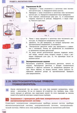Упражнение № 25
1. Проводник с током отклоняется в магнитном поле постоян­
ного магнита (рис. 1). Определите полюса магнита.
2. Проводник с током отклоняется в магнитном поле постоянного
магнита (рис. 2). Определите направление тока в проводнике.
3. Если замкнуть электрическую цепь (рис. 3), то алюминиевый
стержень покатится по рельсам. Определите, в какую сторо­
ну. Поясните свой ответ.
4. Рамка с током вращается в магнитном поле постоянного маг­
нита (рис. 4). Определите направление тока в рамке.
5. Докажите, что два проводника, по которым пропускают токи
противоположных направлений, отталкиваются.
6. Электрические двигатели имеют ряд преимуществ в сравне­
нии с тепловыми. Почему же человечество не отказывается
от применения тепловых двигателей?
7*. На конце мягкой металлической пружины подвешен желез­
ный гвоздь, нижний конец которого опущен в сосуд с рас­
твором поваренной соли (рис. 5). Что произойдет после за­
мыкания ключа?
Экспериментальное задание
Рассмотрите устройство электрического двигателя, взятого из
игрушки. Присоедините двигатель к батарее гальванических
элементов и обратите внимание на направление вращения ро­
тора. Каким образом, по вашему мнению, можно изменить на­
правление вращения ротора на противоположное? Проверьте
свои предположения.
Изучая электрический ток, вы узнали, что силу тока измеряют амперметром, напря­
жение — вольтметром. Но мы не говорили об устройстве этих приборов, ведь, чтобы
понять принцип их действия, вам недоставало знаний. Из этого параграфа вы наконец
узнаете об устройстве некоторых измерительных приборов.
Существует электрические измерительные приборы разных систем: приборы
магнитоэлектрической системы, электромагнитной системы, электродинами­
ческой системы. Работа всех этих приборов основана на магнитном действии
 