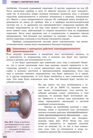 системы. Стальной подвижный сердечник (1) жестко закреплен на оси (2).
После включения прибора в цепь по обмотке катушки (3) идет электриче­
ский ток. В результате вокруг катушки возникает магнитное поле, в котором
сердечник намагничивается и начинает втягиваться в катушку, поворачивая
ось. Вместе с осью поворачивается стрелка (4), свободный конец которой пе­
ремещается по шкале (5) прибора. Как и в приборах магнитоэлектрической
системы (см. п. 1), вращению оси противодействует спиральная пружина (6),
которая закручивается до тех пор, пока момент силы упругости не уравно­
весит момент силы, действующей со стороны магнитного поля на подвижный
сердечник. После этого вращение оси, а следовательно, и движение стрелки
прекращаются. Чем больший ток проходит по катушке, тем сильнее втяги­
вается сердечник в катушку и тем больше отклоняется стрелка.
Приборы электромагнитной системы менее чувствительны, чем магни­
тоэлектрической, однако могут выдерживать большую перегрузку.
Если катушку расположить в магнитном поле постоянного магнита, то
в зависимости от направления тока в катушке она будет или притяги­
ваться к магниту, или отталкиваться от него.
А что будет происходить при изменении силы тока в катушке? Понят­
но, что в случае увеличения силы тока катушка сильнее притянется к по­
стоянному магниту, а в случае уменьшения силы тока притяжение станет
слабее и катушка сместится в противоположном направлении. Если силу
тока в катушке изменять периодически, она будет двигаться то в одном,
то в другом направлении, то есть будет колебаться в такт изменению силы
тока. Чем чаще будет изменяться сила тока, тем большей будет частота ко­
лебаний катушки.
Вы уже знаете, что тело, колеблющееся с ча­
стотой от 20 до 20000 Гц, излучает звуко­
вые волны. Следовательно, если частота ко­
лебаний катушки станет изменяться в этих
пределах, то катушка будет источником зву­
ка. Громкость и высота тона излучаемого ею
звука определяются амплитудой и частотой
колебаний соответственно.
Именно на колебаниях катушки с пере­
менным током в магнитном поле постоянного
магнита основано действие электродинамиче­
ского громкоговорителя (динамика) — элек­
троакустического устройства для воспроиз­
ведения звука (рис. 29.3). Когда ток, сила
которого изменяется со звуковой частотой,
течет по катушке (1), то она в такт измене­
нию силы тока то втягивается в зазор по­
стоянного магнита (2), то выталкивается из
 