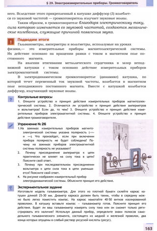 него. Вследствие этого прикрепленный к катушке диффузор (3) колеблет­
ся со звуковой частотой — громкоговоритель излучает звуковые волны.
Таким образом, в громкоговорителе благодаря электрическому току,
сила которого изменяется со звуковой частотой, создаются механиче­
ские колебания, служащие причиной появления звука.
физики,— это измерительные приборы магнитоэлектрической системы.
Их действие основано на вращении рамки с током в магнитном поле по­
стоянного магнита.
На явлении втягивания металлического сердечника в зазор непод­
вижной катушки с током основано действие измерительных приборов
электромагнитной системы.
В электродинамическом громкоговорителе (динамике) катушка, по
которой течет переменный ток звуковой частоты, колеблется в магнитном
поле неподвижного постоянного магнита. Вместе с катушкой колеблется
диффузор, излучающий звуковые волны.
Гальванометры, амперметры и вольтметры, использумые на уроках
Контрольные вопросы
1. Опишите устройство и принцип действия измерительных приборов магнитоэлек­
трической системы. 2. Отличаются ли устройство и принцип действия амперметров
и вольтметров? Если да, то чем? 3. Опишите устройство и принцип действия изме­
рительных приборов электромагнитной системы. 4. Опишите устройство и принцип
действия громкоговорителя.
Упражнение № 26
1.На зажимах измерительных приборов магнито­
электрической системы указана полярность («+»
и «-»). Что произойдет, если при включении
прибора полярность не будет соблюдена? По­
чему на зажимах приборов электромагнитной
системы полярность не указывают?
2. Почему присоединение амперметра к цепи
практически не влияет на силу тока в цепи?
Поясните свой ответ.
3. Почему при последовательном присоединении
вольтметра к цепи сила тока в цепи уменьша­
ется? Поясните свой ответ.
4. На рисунке изображен измерительный прибор
электродинамической системы. Объясните принцип его действия.
Экспериментальное задание
Изготовьте модель гальванометра. Для этого из плотной бумаги склейте каркас ка­
тушки длиной 25-30 мм. Диаметр каркаса должен быть таким, чтобы в середину мож­
но было легко поместить компас. На каркас намотайте 40-50 витков изолированной
проволоки. В катушку вставьте компас — гальванометр готов. Поясните принцип его
действия. Будет ли ваш гальванометр измерять силу тока или он сможет только реги­
стрировать его наличие? Используя данный прибор, определите знаки полюсов само­
дельного гальванического элемента, состоящего из медной и железной проволок, два
конца которых опущены в слабый раствор уксусной кислоты (уксус).
 