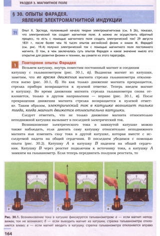 Опыт X. Эрстеда, положивший начало теории электромагнетизма (см. § 26), показал,
что электрический ток создает магнитное поле. А можно ли осуществить обратный
процесс, то есть с помощью магнитного поля создать электрический ток? 29 августа
1831 г. после более чем 16 тысяч опытов английский физик и химик М. Фарадей
(см. рис. 19.4) получил электрический ток с помощью магнитного поля постоянного
магнита. О том, в чем заключалась суть опытов Фарадея и какое значение имело его
открытие для развития физики и техники, вы узнаете из этого параграфа.
катушку с гальванометром (рис. 30.1, а). Выдвигая магнит из катушки,
заметим, что во время движения магнита стрелка гальванометра отклоня­
ется влево (рис. 30.1, б). Но как только движение магнита прекращается,
стрелка прибора возвращается к нулевой отметке. Теперь введем магнит
в катушку. Во время движения магнита стрелка гальванометра снова от­
клоняется, только в другом направлении — вправо (рис. 30.1, в). После
прекращения движения магнита стрелка возвращается к нулевой отмет­
ке. Таким образом, электрический ток в катушке возникает только
тогда, когда магнит движется относительно катушки.
Следует отметить, что не только движение магнита относительно
неподвижной катушки вызывает в последней электрический ток.
Возникновение электрического тока в замкнутой катушке можно
также наблюдать, если двигать саму катушку относительно неподвижного
магнита или изменять силу тока в другой катушке, которая вместе с ис­
следуемой надета на общий сердечник. В последнем убедимся с помощью
опыта (рис. 30.2). Катушку А и катушку В наденем на общий сердеч­
ник. Катушку В через реостат подключим к источнику тока, а катушку А
замкнем на гальванометр. Если теперь передвигать ползунок реостата, то
Возьмем катушку, внутрь поместим постоянный магнит и соединим
 