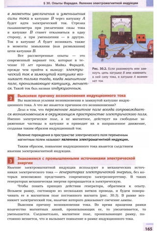 в моменты увеличения и уменьшения
силы тока в катушке В через катушку А
будет идти электрический ток. Стрелка
гальванометра при увеличении силы тока
в катушке В станет отклоняться в одну
сторону, а при уменьшении — в другую.
Ток в катушке А будет возникать также
в моменты замыкания (или размыкания)
цепи катушки В.
Все рассмотренные опыты — это
современный вариант тех, которые в те­
чение 10 лет проводил Майкл Фарадей,
прежде чем прийти к выводу: электри­
ческий ток в замкнутой катушке воз­
никает только тогда, когда магнитное
поле, пронизывающее катушку, меняет­
ся. Такой ток был назван индукционным.
ционного тока. А что же является причинои его возникновения?
Дело в том, что переменное магнитное поле всегда сопровождает­
ся возникновением в окружающем пространстве электрического поля.
Именно электрическое поле, а не магнитное, действует на свободные за­
ряженные частицы в катушке и приводит их в направленное движение,
создавая таким образом индукционный ток.
Вы выяснили условия возникновения в замкнутой катушке индук-
Явление порождения в пространстве электрического поля переменным
магнитным полем называют явлением электромагнитной индукции.
Таким образом, появление индукционного тока является следствием
явления электромагнитной индукции.
Явление электромагнитной индукции используют в механических источ­
никах электрического тока — генераторах электрической энергии, без ко­
торых невозможно представить современную электроэнергетику. В таких
генераторах механическая энергия превращается в электрическую.
Чтобы понять принцип действия генератора, обратимся к опыту.
Возьмем рамку, состоящую из нескольких витков провода, и будем повора­
чивать ее в магнитном поле постоянного магнита (рис. 30.3). В рамке воз­
никнет электрический ток, наличие которого доказывает свечение лампы.
Выясним причину возникновения тока. Во время вращения рамки
количество магнитных линий, пронизывающих ее, то увеличивается, то
уменьшается. Следовательно, магнитное поле, пронизывающее рамку, по­
стоянно меняется, что и вызывает появление в рамке индукционного тока.
 