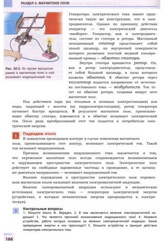 Генераторы электрического тока имеют прак­
тически такую же конструкцию, что и элек­
тродвигатели. Однако по принципу действия
генератор — это электрический двигатель
«наоборот». Генератор, как и электродвига­
тель, состоит из статора и ротора. Массивный
неподвижный статор представляет собой
полый цилиндр, на внутренней поверхности
которого размещен толстый медный изолиро­
ванный провод — обмотка статора.
Внутри статора вращается ротор. Он,
как и ротор электродвигателя, представля­
ет собой большой цилиндр, в пазы которого
вложена обмотка. К обмотке ротора через
коллектор подается напряжение от источни­
ка постоянного тока — возбудителя. Ток те­
чет по обмотке ротора, создавая вокруг него
магнитное поле.
Под действием пара (на тепловых и атомных электростанциях) или
воды, падающей с высоты (на гидроэлектростанциях), ротор генератора
начинает быстро вращаться. В результате магнитное поле, пронизыва­
ющее обмотку статора, изменяется и в обмотке возникает электрический
ток. После ряда преобразований этот ток подается к потребителю элек­
трической энергии.
поля, пронизывающего этот контур, возникает электрический ток. Такой
ток называют индукционным.
Причина возникновения индукционного тока заключается в том,
что переменное магнитное поле всегда сопровождается возникновением
в окружающем пространстве электрического поля. Электрическое поле
действует на свободные заряженные частицы в проводнике, и те начина­
ют двигаться направленно — возникает индукционный ток.
Явление порождения в пространстве электрического поля перемен­
ным магнитным полем называют явлением электромагнитной индукции.
Явление электромагнитной индукции используют в механических
источниках электрического тока — генераторах электрической энергии
(устройствах, в которых механическая энергия превращается в электри­
ческую).
Контрольные вопросы
1. Опишите опыты М. Фарадея, 2. В чем заключается явление электромагнитной ин­
дукции? 3. Что является причиной возникновения индукционного тока? 4. Назовите
устройства, работа которых основана на явлении электромагнитной индукции. Какие
превращения энергии в них происходят? 5. Опишите устройство и принцип действия
генераторов электрического тока.
В замкнутом проводящем контуре в случае изменения магнитного
 