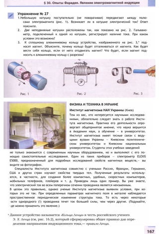 Упражнение № 27
1.Небольшую катушку поступательно (не поворачивая) передвигают между полю­
сами электромагнита (рис. 1). Возникает ли в катушке электрический ток? Ответ
поясните.
2. Две неподвижные катушки расположены так, как показано на рис. 2. Гальвано­
метр, подключенный к одной из катушек, регистрирует наличие тока. При каком
условии это возможно?
3. К сплошному алюминиевому кольцу устройства, изображенного на рис. 3,* под­
носят магнит. Объясните, почему кольцо будет отталкиваться от магнита. Как будет
вести себя кольцо, если от него отодвигать магнит? Что будет, если магнит под­
носить к алюминиевому кольцу с разрезом?
ФИЗИКА И ТЕХНИКА В УКРАИНЕ
Институт магнетизма НАН Украины (Киев)
Тем из вас, кто интересуется научными исследова­
ниями, обязательно следует знать о работе Инсти­
тута магнетизма. Практика его деятельности опро­
вергает общепринятое мнение, что наука вершится
в Академии наук, а обучение — в университетах.
Институт магнетизма имеет тесные связи с веду­
щими вузами Украины — Киевским политехниче­
ским университетом и Киевским национальным
университетом. Студенты этих учебных заведений
не только знакомятся с современным научным оборудованием, но и выполняют с его по­
мощью самостоятельные исследования. Один из таких приборов — спектрометр ELEXIS
Е5000, предназначенный для подробных исследований свойств магнитных веществ,— вы
видите на фотографии.
Специалисты Института магнетизма совместно с учеными России, Франции, Германии,
США и других стран изучают свойства твердых тел. Полученные результаты использу­
ются, в частности, для создания более компактных, удобных, скоростных компьютеров,
мобильных телефонов, плейеров и т. д. Приведем лишь один пример. Вы уже знаете,
что электрический ток во всем поперечном сечении проводника является неизменным.
В целом это правильно, однако ученые Института магнетизма выявили условия, при ко-
торых это не так. При определенных параметрах магнитного поля в металле наблюдается
пространственное периодическое изменение структуры тока. То есть через некоторые
-асти однородного (!) проводника течет ток большей силы, чем через другие. (Подумайте,
-де можно применить это явление.)
т Данное устройство называется «Кольца Ленца» в честь российского ученого
Э. X. Ленца (см, рис. 16.2), который сформулировал общее правило для опре­
деления направления индукционного тока,— правило Ленца.
 