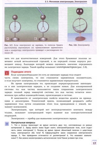 нять его для количественных измерений. Для этого бумажные полоски за­
меняют легкой металлической стрелкой, а на передней стенке корпуса раз­
мещают шкалу, благодаря которой можно оценивать значение переданного
на электроскоп заряда. Такой прибор называют электрометром (рис. 3.8).
часть своих электронов, то оно становится заряженным положительно,
а если получает электроны, то становится заряженным отрицательно.
Во время электризации тел происходит перераспределение имеющих­
ся в них электрических зарядов, а не создание новых. Для изолированной
системы тел или частиц выполняется закон сохранения электрического
заряда: полный заряд замкнутой системы тел или частиц остается неиз­
менным при любых взаимодействиях, происходящих в системе.
В зависимости от электрических свойств вещества делятся на провод­
ники и диэлектрики. Технический прием, позволяющий разрядить любое
заряженное тело путем соединения этого тела проводником с землей, на­
зывают заземлением.
Электризацию, при которой нет непосредственного контакта между
телами, называют электризацией через влияние или электростатической
индукцией.
Электроскоп — прибор для выявления электрического заряда.
Контрольные вопросы
1. Что и почему происходит во время контакта двух тел, изготовленных из разных
материалов? 2. Заряд какого знака будет иметь электронейтральное тело, если отдаст
часть своих электронов? 3. Почему во время трения эбонитовой палочки о шерстяную
ткань электризуются оба тела? 4. Сформулируйте закон сохранения электрического
заряда. 5. Чем проводники отличаются от диэлектриков? 6. Что называют заземле­
нием? 7. Как можно наэлектризовать металлическое тело? Какие условия при этом
Если электронейтральное (то есть не имеющее заряда) тело отдает
 