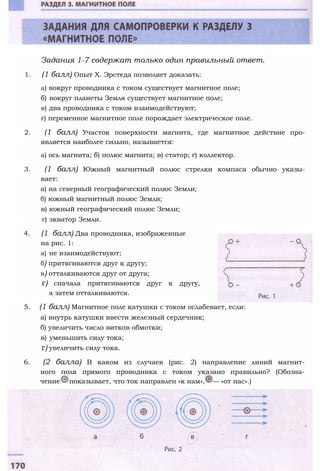Задания 1-7 содержат только один правильный ответ.
1. (1 балл) Опыт X. Эрстеда позволяет доказать:
а) вокруг проводника с током существует магнитное поле;
б) вокруг планеты Земля существует магнитное поле;
в) два проводника с током взаимодействуют;
г) переменное магнитное поле порождает электрическое поле.
2. (1 балл) Участок поверхности магнита, где магнитное действие про­
является наиболее сильно, называется:
а) ось магнита; б) полюс магнита; в) статор; г) коллектор.
3. (1 балл) Южный магнитный полюс стрелки компаса обычно указы­
вает:
а) на северный географический полюс Земли;
б) южный магнитный полюс Земли;
в) южный географический полюс Земли;
г) экватор Земли.
4. (1 балл) Два проводника, изображенные
на рис. 1:
а) не взаимодействуют;
б) притягиваются друг к другу;
в) отталкиваются друг от друга;
г) сначала притягиваются друг к другу,
а затем отталкиваются.
5. (1 балл) Магнитное поле катушки с током ослабевает, если:
а) внутрь катушки ввести железный сердечник;
б) увеличить число витков обмотки;
в) уменьшить силу тока;
г) увеличить силу тока.
6. (2 балла) В каком из случаев (рис. 2) направление линий магнит­
ного поля прямого проводника с током указано правильно? (Обозна­
чение показывает, что ток направлен «к нам», — «от нас».)
 