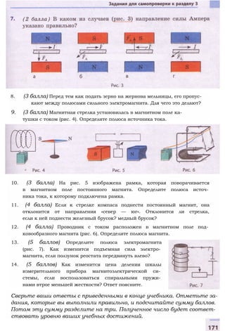 8. (3 балла) Перед тем как подать зерно на жернова мельницы, его пропус­
кают между полюсами сильного электромагнита. Для чего это делают?
9. (3 балла) Магнитная стрелка установилась в магнитном поле ка­
тушки с током (рис. 4). Определите полюса источника тока.
10. (3 балла) На рис. 5 изображена рамка, которая поворачивается
в магнитном поле постоянного магнита. Определите полюса источ­
ника тока, к которому подключена рамка.
11. (4 балла) Если к стрелке компаса поднести постоянный магнит, она
отклонится от направления «север — юг». Отклонится ли стрелка,
если к ней поднести железный брусок? медный брусок?
12. (4 балла) Проводник с током расположен в магнитном поле под­
ковообразного магнита (рис. 6). Определите полюса магнита.
13. (5 баллов) Определите полюса электромагнита
(рис. 7). Как изменится подъемная сила электро­
магнита, если ползунок реостата передвинуть влево?
14. (5 баллов) Как изменится цена деления шкалы
измерительного прибора магнитоэлектрической си­
стемы, если воспользоваться спиральными пружи­
нами втрое меньшей жесткости? Ответ поясните.
Сверьте ваши ответы с приведенными в конце учебника. Отметьте за­
дания, которые вы выполнили правильно, и подсчитайте сумму баллов.
Потом эту сумму разделите на три. Полученное число будет соответ­
ствовать уровню ваших учебных достижений.
 
