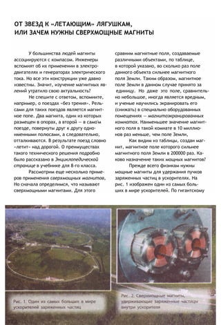 ОТ ЗВЕЗД К «ЛЕТАЮЩИМ» ЛЯГУШКАМ,
ИЛИ ЗАЧЕМ НУЖНЫ СВЕРХМОЩНЫЕ МАГНИТЫ
У большинства людей магниты сравним магнитные поля, создаваемые
ассоциируются с компасом. Инженеры различными объектами, по таблице,
вспомнят об их применении в электро- в которой указано, во сколько раз поле
двигателях и генераторах электрического данного объекта сильнее магнитного
тока. Но все эти конструкции уже давно поля Земли. Таким образом, магнитное
известны. Значит, изучение магнитных яв- поле Земли в данном случае принято за
лений утратило свою актуальность? единицу. Но даже это поле, сравнитель-
Не спешите с ответом, вспомните, но небольшое, иногда является вредным,
например, о поездах «без трения». Рель- и ученые научились экранировать его
сами для таких поездов является магнит- (снижать) в специально оборудованных
ное попе. Два магнита, один из которых помещениях — магнитоэкранированных
размещен в опорах, а второй — в само'м комнатах. Наименьшее значение магнит-
поезде, повернуты друг к другу одно- ного поля в такой комнате в 10 миллио-
именными полюсами, а следовательно, нов раз меньше, чем поле Земли,
отталкиваются. В результате поезд словно Как видим из таблицы, создан маг-
«летит» над дорогой. О преимуществах нит, магнитное поле которого сильнее
такого технического решения подробно магнитного поля Земли в 200000 раз. Ка-
было рассказано в Энциклопедической ково назначение таких мощных магнитов?
странице в учебнике для 8-го класса. Прежде всего физикам нужны
Рассмотрим еще несколько приме- мощные магниты для удержания пучков
ров применения сверхмощных магнитов, заряженных частиц в ускорителях. На
Но сначала определимся, что называют рис. 1 изображен один из самых боль-
сверхмощными магнитами. Для этого ших в мире ускорителей. По гигантскому
 