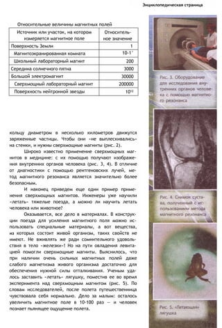 Энциклопедическая страница
Относительные величины магнитных полей
кольцу диаметром в несколько километров движутся
заряженные частицы. Чтобы они «не выплескивались»
на стенки, и нужны сверхмощные магниты (рис. 2).
Широко известно применение сверхмощных маг­
нитов в медицине: с их помощью получают изображе­
ния внутренних органов человека (рис. 3, 4). В отличие
от диагностики с помощью рентгеновских лучей, ме­
тод магнитного резонанса является значительно более
безопасным.
И наконец приведем еще один пример приме­
нения сверхмощных магнитов. Инженеры уже научили
«летать» тяжелые поезда, а можно ли научить летать
человека или животное?
Оказывается, все дело в материалах. В конструк­
ции поезда для усиления магнитного поля можно ис­
пользовать специальные материалы, а вот вещества,
из которых состоит живой организм, таких свойств не
имеют. Не вживлять же ради сомнительного удоволь­
ствия в тело «железки»! Но на пути овладения левита­
цией помогли сверхмощные магниты. Выяснилось, что
при наличии очень сильных магнитных полей даже
слабого магнетизма живого организма достаточно для
обеспечения нужной силы отталкивания. Ученым уда­
лось заставить «летать» лягушку, поместив ее во время
эксперимента над сверхмощным магнитом (рис. 5). По
словам исследователей, после полета путешественница
чувствовала себя нормально. Дело за малым: осталось
увеличить магнитное поле в 10-100 раз — и человек
познает пьянящее ощущение полета.
Источник или участок, на котором
измеряется магнитное поле
Относитель­
ное значение
Поверхность Земли 1
Магнитоэкранированная комната 10-1°
Школьный лабораторный магнит 200
Середина солнечного пятна 3000
Большой электромагнит 30000
Сверхмощный лабораторный магнит 200000
Поверхность нейтронной звезды 1012
 
