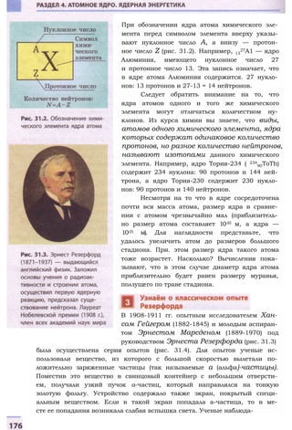 При обозначении ядра атома химического эле­
мента перед символом элемента вверху указы­
вают нуклонное число А, а внизу — протон­
ное число Z (рис. 31.2). Например, 13
27А1 — ядро
Алюминия, имеющего нуклонное число 27
и протонное число 13. Эта запись означает, что
в ядре атома Алюминия содержится. 27 нукло­
нов: 13 протонов и 27-13 = 14 нейтронов.
Следует обратить внимание на то, что
ядра атомов одного и того же химического
элемента могут отличаться количеством ну­
клонов. Из курса химии вы знаете, что виды,
атомов одного химического элемента, ядра
которых содержат одинаковое количество
протонов, но разное количество нейтронов,
называют изотопами данного химического
элемента. Например, ядро Тория-234 ( 234
90ToTh)
содержит 234 нуклона: 90 протонов и 144 ней­
трона, а ядро Тория-230 содержит 230 нукло­
нов: 90 протонов и 140 нейтронов.
Несмотря на то что в ядре сосредоточена
почти вся масса атома, размер ядра в сравне­
нии с атомом чрезвычайно мал (приблизитель­
но размер атома составляет 10-10 м, а ядра —
10-15 м). Для наглядности представьте, что
удалось увеличить атом до размеров большого
стадиона. При. этом размер ядра такого атома
тоже возрастет. Насколько? Вычисления пока­
зывают, что в этом случае диаметр ядра атома
приблизительно будет равен размеру муравья,
ползущего по траве стадиона.
В 1908-1911 гг. опытным исследователем Хан­
сом Гейгером (1882-1845) и молодым аспиран­
том Эрнестом Марсденом (1889-1970) под
руководством Эрнеста Резерфорда (рис. 31.3)
была осуществлена серия опытов (рис. 31.4). Для опытов ученые ис­
пользовали вещество, из которого с большой скоростью вылетали по­
ложительно заряженные частицы (так называемые а (альфа)-частицы).
Поместив это вещество в свинцовый контейнер с небольшим отверсти­
ем, получали узкий пучок а-частиц, который направлялся на тонкую
золотую фольгу. Устройство содержало также экран, покрытый специ­
альным веществом. Если в такой экран попадала а-частица, то в ме­
сте ее попадания возникала слабая вспышка света. Ученые наблюда-
 