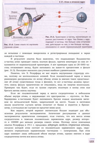 ли вспышки с помощью микроскопа и регистрировали попадание в экран
каждой а-частицы.
В результате опытов было выяснено, что подавляющее большинство
а-частиц легко проходит сквозь золотую фольгу, причем некоторые из них от- •
клоняются от первоначальной траектории. А вот примерно одна из 20 ООО ча­
стиц отскакивает назад, будто натыкаясь на какое-то препятствие в фольге
(рис. 31.5). Последнее оказалось для ученых наиболее удивительным.
Понятно, что Э. Резерфорд не мог видеть внутреннюю структуру ато­
ма, поэтому он воспользовался логикой. Если положительный заряд и масса
равномерно распределены по всему объему атома (а именно такое представле­
ние об атоме существовало тогда в физике), то все а-частицы должны проле­
теть сквозь фольгу практически не отклоняясь, ведь их энергия колоссальна.
Примерно так будет, если из пушки стрелять вплотную в копну сена или
бросать мячик сквозь паутину.
Если же положительный заряд и масса сосредоточены в небольшом
объеме внутри атома, а окружающее его пространство — «пустота», то бом­
бардировка а-частицами будет напоминать броски издали маленьким мячи­
ком по металлической банке, закрепленной на шесте. Только в ничтожно
малом количестве случаев мячик отскочит от банки и вернется к бросав­
шему, в остальных же случаях он пролетит мимо цели.
Как видите, второй вариант значительно больше подходит для объ­
яснения результатов экспериментов. Логические рассуждения и данные
экспериментов практически совпадают, если считать, что вся масса атома
сосредоточена в тяжелом положительно заряженном ядре, размер которо­
го в 100000 раз меньше размера самого атома. Поэтому после описанных
опытов Резерфорд в 1911 г. предложил ядерную модель строения атома,
согласно которой атом состоит из положительно заряженного ядра, окру­
женного отрицательно заряженными частицами — электронами. При этом
ядро занимает лишь небольшой объем внутри атома, однако именно в ядре
сосредоточена почти вся масса атома.
 