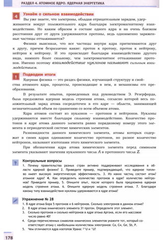 живаются вокруг положительного ядра благодаря электромагнитному взаи­
модействию. Но каким образом в составе одного ядра и на очень близком
расстоянии друг от друга удерживаются протоны, ведь одноименно заряжен­
ные частицы отталкиваются?
Физики выяснили, что все частицы внутри ядра притягиваются друг
к другу, причем безразлично какие: протон к протону, протон к нейтрону,
нейтрон к нейтрону. И это происходит благодаря взаимодействию другого
вида, намного более сильному, чем электромагнитное отталкивание прото­
нов. Именно поэтому взаимодействие нуклонов называют сильным взаи­
модействием.
ства атомного ядра, процессы, происходящие в нем, и механизмы его пре­
образования.
В результате опытов, проведенных под руководством Э. Резерфорда,
была предложена ядерная модель строения атома, согласно которой весь по­
ложительный заряд атома сосредоточен в его ядре — области, занимающей
незначительный объем по сравнению со всем объемом атома.
Ядра атомов состоят из нуклонов — протонов и нейтронов. Нуклоны
удерживаются вместе благодаря сильному взаимодействию. Количество про­
тонов в ядре атома данного элемента равно порядковому номеру этого эле­
мента в периодической системе химических элементов.
Разновидности данного химического элемента, атомы которых содер­
жат в своих ядрах одинаковое количество протонов, но разное количество
нейтронов, называют изотопами этого химического элемента.
При обозначения ядра атома химического элемента перед символом
элемента указывают значения нуклонного числа А и протонного числа Z.
Ядерная физика — это раздел физики, изучающий структуру и свой-
Контрольные вопросы
1. Почему правительства разных стран активно поддерживают исследования в об­
ласти ядерной физики? 2. Приведите пример, подтверждающий, что ядерное топли­
во имеет высокую энергетическую эффективность. 3. Из каких частиц состоит атом?
атомное ядро? 4. Как определить количество протонов в ядре? количество нейтро­
нов? Приведите пример, 5. Опишите опыт, после которого была предложена ядерная
модель строения атома. 6. Опишите ядерную модель строения атома. 7. Благодаря
какому типу взаимодействия нуклоны удерживаются в ядре атома?
Упражнение № 28
1. В ядре атома Бора 5 протонов и 6 нейтронов. Сколько электронов в данном атоме?
2. В ядре атома химического элемента 31 протон. Определите этот элемент.
3. Сколько протонов и сколько нейтронов в ядре атома Аргона, если его массовое
число равно 40?
4. Среди перечисленных символов химических элементов укажите тот, который со­
ответствует атому с наибольшим количеством электронов: Са, Си, Ge, Sb, P.
5. Чем отличаются ядра изотопов Урана: 2^U и ^U?
Вы уже знаете, что электроны, обладая отрицательным зарядом, удер-
 