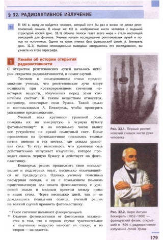 В XXI в. вряд ли найдется человек, который хотя бы раз в жизни не делал рент­
геновский снимок. В конце же XIX в. изображение кисти человека с видимой
структурой костей (рис. 32.1) обошло полосы газет всего мира и стало настоящей
сенсацией для физиков. Ученые начали исследование рентгеновских лучей и по­
иск их источников. Одним из таких ученых был французский физик А. Беккерель
(рис. 32.2). Какими неожиданными выводами завершились его исследования, вы
узнаете из этого параграфа.
С открытия рентгеновских лучей началась исто­
рия открытия радиоактивности, и помог случай.
Толчком к исследованиям стало предпо­
ложение ученых, что рентгеновские лучи могут
возникать при кратковременном свечении не­
которых веществ, облученных перед этим сол­
нечным светом*. К таким веществам относятся,
например, некоторые соли Урана. Такой солью
и воспользовался А. Беккерель, чтобы проверить
указанное предположение.
Ученый взял крупинки урановой соли,
положил их на завернутую в черную бумагу
фотопластинку** и на несколько часов вынес
все устройство на яркий солнечный свет. После
проявления на фотопластинке появились темные
пятна именно в тех местах, где лежала урано­
вая соль. То есть выяснилось, что урановая соль
действительно испускает излучение, которое про­
ходит сквозь черную бумагу и действует на фото­
пластинку.
Беккерель решил продолжить свои исследо­
вания и подготовил опыт, несколько отличавший­
ся от предыдущего. Однако ученому помешала
пасмурная погода, и он с сожалением положил
приготовленную для опыта фотопластинку с ура­
новой солью и медным крестом между ними
в ящик стола. Через несколько дней, так и не
дождавшись появления солнца, ученый решил
на всякий случай проявить фотопластинку.
* Такое свечение называют флюоресценцией.
** Отличие фотопластинки от фотопленки заключа­
ется в том, что в первом случае чувствительное
к излучению вещество наносят на стекло, а во
втором — на пластик.
 