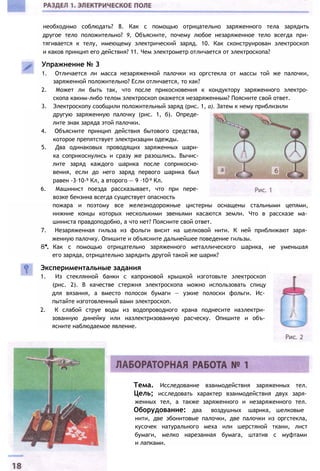необходимо соблюдать? 8. Как с помощью отрицательно заряженного тела зарядить
другое тело положительно? 9, Объясните, почему любое незаряженное тело всегда при­
тягивается к телу, имеющему электрический заряд. 10. Как сконструирован электроскоп
и каков принцип его действия? 11. Чем электрометр отличается от электроскопа?
Упражнение № 3
1. Отличается ли масса незаряженной палочки из оргстекла от массы той же палочки,
заряженной положительно? Если отличается, то как?
2. Может ли быть так, что после прикосновения к кондуктору заряженного электро­
скопа каким-либо телом электроскоп окажется незаряженным? Поясните свой ответ.
3. Электроскопу сообщили положительный заряд (рис. 1, а). Затем к нему приблизили
другую заряженную палочку (рис. 1, б). Опреде­
лите знак заряда этой палочки.
4. Объясните принцип действия бытового средства,
которое препятствует электризации одежды.
5. Два одинаковых проводящих заряженных шари­
ка соприкоснулись и сразу же разошлись. Вычис­
лите заряд каждого шарика после соприкосно­
вения, если до него заряд первого шарика был
равен -3∙10-9 Кл, а второго — 9 ∙10-9 Кл.
6. Машинист поезда рассказывает, что при пере­
возке бензина всегда существует опасность
пожара и поэтому все железнодорожные цистерны оснащены стальными цепями,
нижние концы которых несколькими звеньями касаются земли. Что в рассказе ма­
шиниста правдоподобно, а что нет? Поясните свой ответ.
7. Незаряженная гильза из фольги висит на шелковой нити. К ней приближают заря­
женную палочку. Опишите и объясните дальнейшее поведение гильзы.
8*. Как с помощью отрицательно заряженного металлического шарика, не уменьшая
его заряда, отрицательно зарядить другой такой же шарик?
Экспериментальные задания
1. Из стеклянной банки с капроновой крышкой изготовьте электроскоп
(рис. 2). В качестве стержня электроскопа можно использовать спицу
для вязания, а вместо полосок бумаги — узкие полоски фольги. Ис­
пытайте изготовленный вами электроскоп.
2. К слабой струе воды из водопроводного крана поднесите наэлектри­
зованную динейку или наэлектризованную расческу. Опишите и объ­
ясните наблюдаемое явление.
Тема. Исследование взаимодействия заряженных тел.
Цель; исследовать характер взаимодействия двух заря­
женных тел, а также заряженного и незаряженного тел.
Оборудование: два воздушных шарика, шелковые
нити, две эбонитовые палочки, две палочки из оргстекла,
кусочек натурального меха или шерстяной ткани, лист
бумаги, мелко нарезанная бумага, штатив с муфтами
и лапками.
 