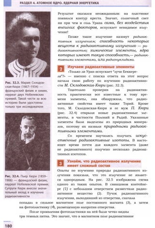 Результат оказался неожиданным: на пластинке
появился контур креста. Значит, солнечный свет
ни при чем и соль Урана сама, без воздействия
внешних факторов, испускает невидимое излу­
чение!
Позже такое излучение назовут радиоак­
тивным излучением; способность некоторых
веществ к радиоактивному излучению — ра­
диоактивностью; химические элементы, ядра
которых имеют такую способность,— радиоак­
тивными элементами, или радионуклидами.
ля”?» — именно с поиска ответа на этот вопрос
начала свою работу по изучению радиоактивно­
сти М. Склодовская-Кюри (рис. 32.3).
Тщательно проверив на радиоактив­
ность практически все известные к тому вре­
мени элементы, она обнаружила, что радио­
активные свойства имеет также Торий. Кроме
того, М. Склодовская-Кюри и ее муж П. Кюри
(рис. 32.4) открыли новые радиоактивные эле­
менты, в частности Полоний и Радий. Указанные
элементы были выделены из природных минера­
лов, поэтому их назвали природными радиоак­
тивными элементами.
Со временем научились получать искус­
ственные радиоактивные изотопы. В насто­
ящее время почти для каждого элемента (даже
не радиоактивного) получено несколько радиоак­
тивных изотопов.
Опыты по изучению природы радиоактивного из­
лучения показали, что это излучение не являет­
ся однородным. На рис. 32.5 изображена схема
одного из таких опытов. В свинцовом контейне­
ре (1) с небольшим отверстием разместили радио­
активное вещество (2). Пучок радиоактивного
излучения, выходивший из отверстия, сначала
попадал в сильное магнитное поле постоянного магнита (3), а затем
на фотопластинку (4), размещенную напротив отверстия.
После проявления фотопластинки на ней были четко видны
три темных пятна. Это значит, что в магнитном поле радиоактивное
«Только ли Уран испускает “лучи Беккере-
 