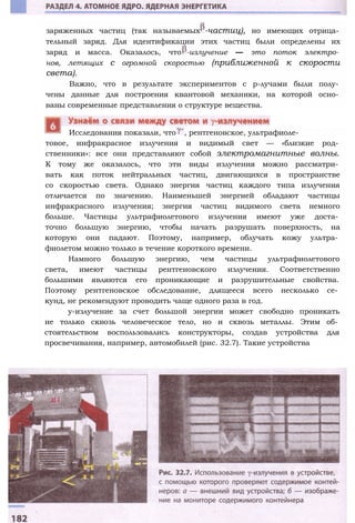 заряженных частиц (так называемых -частиц), но имеющих отрица­
тельный заряд. Для идентификации этих частиц были определены их
заряд и масса. Оказалось, что -излучение — это поток электро­
нов, летящих с огромной скоростью (приближенной к скорости
света).
Важно, что в результате экспериментов с р-лучами были полу­
чены данные для построения квантовой механики, на которой осно­
ваны современные представления о структуре вещества.
товое, инфракрасное излучения и видимый свет — «близкие род­
ственники»: все они представляют собой электромагнитные волны.
К тому же оказалось, что эти виды излучения можно рассматри­
вать как поток нейтральных частиц, двигающихся в пространстве
со скоростью света. Однако энергия частиц каждого типа излучения
отличается по значению. Наименьшей энергией обладают частицы
инфракрасного излучения; энергия частиц видимого света немного
больше. Частицы ультрафиолетового излучения имеют уже доста­
точно большую энергию, чтобы начать разрушать поверхность, на
которую они падают. Поэтому, например, облучать кожу ультра­
фиолетом можно только в течение короткого времени.
Намного большую энергию, чем частицы ультрафиолетового
света, имеют частицы рентгеновского излучения. Соответственно
большими являются его проникающие и разрушительные свойства.
Поэтому рентгеновское обследование, длящееся всего несколько се­
кунд, не рекомендуют проводить чаще одного раза в год.
у-излучение за счет большой энергии может свободно проникать
не только сквозь человеческое тело, но и сквозь металлы. Этим об­
стоятельством воспользовались конструкторы, создав устройства для
просвечивания, например, автомобилей (рис. 32.7). Такие устройства
Исследования показали, что , рентгеновское, ультрафиоле-
 