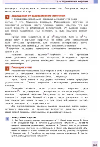 используют пограничники и таможенники для обнаружения нарко­
тиков, взрывчатки и др.
ностью. И это, безусловно, правильно. Радиоактивное излучение не
фиксируется органами чувств человека, однако известно, что оно
может привести к губительным последствиям. От влияния радиа­
ции можно защититься, если поставить на пути излучения препят­
ствие.
Проще всего защититься от а- и -излучений. Хотя а- и -ча­
стицы летят с огромной скоростью, их поток легко останавливает
даже небольшое препятствие. Как показали эксперименты, доста­
точно тонкого листа бумаги (0,1 мм), чтобы остановить а-частицы;
-излучение полностью поглощается алюминиевой пластинкой тол­
щиной 1 мм.
Наиболее опасным является -излучение — оно проникает
сквозь достаточно толстые слои материалов. В отдельных случаях
для защиты от у-излучения необходимы бетонные стены толщиной
несколько метров.
физиком А. Беккерелем. Значительный вклад в его изучение внесли
также Э. Резерфорд, М. Склодовская-Кюри, П. Кюри и др.
Уран, Торий, Радий и ряд других элементов имеют природную
радиоактивность. Ученые научились синтезировать радиоактивные
изотопы.
Различают несколько видов радиоактивного излучения, среди
которых а-, - и у-излучения. а-излучение — это поток ядер Гелия,
летящих с огромной скоростью; -излучение — это поток электронов,
летящих со скоростью, близкой к скорости света; у-излучение — это
электромагнитные волны (и вместе с тем поток нейтральных частиц),
распространяющиеся со скоростью света.
Для предупреждения вредного влияния различных видов радио­
активного излучения на организмы используют защитные препят­
ствия разной толщины, изготовленные из разных материалов.
Контрольные вопросы
1. Как было открыто явление радиоактивности? 2. Какой вклад внесли П. Кюри
и М. Склодовская-Кюри в изучение радиоактивного излучения? 3. Приведите
примеры природных радиоактивных элементов. 4. Опишите опыт по разделению
радиоактивного излучения на составляющие. 5. Какие виды радиоактивного излу­
чения вы знаете? 6. Какова физическая природа а-частиц? р-частиц? у-излучения?
7. Опишите опыт Э. Резерфорда по выяснению природы а-излучения. 8. Как за­
щититься от радиоактивного излучения?
Радиоактивное излучение было открыто в 1896 г. французским
У большинства людей слово «радиация» ассоциируется с опас-
 