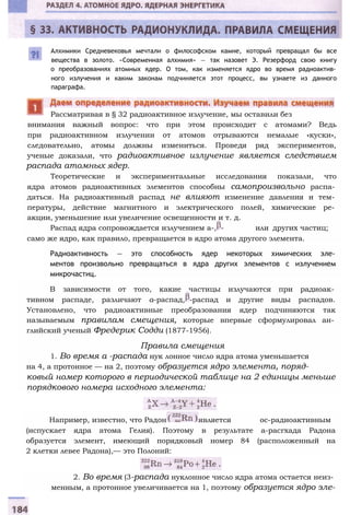 Алхимики Средневековья мечтали о философском камне, который превращал бы все
вещества в золото. «Современная алхимия» — так назовет Э. Резерфорд свою книгу
о преобразованиях атомных ядер. О том, как изменяется ядро во время радиоактив­
ного излучения и каким законам подчиняется этот процесс, вы узнаете из данного
параграфа.
внимания важный вопрос: что при этом происходит с атомами? Ведь
при радиоактивном излучении от атомов отрываются немалые «куски»,
следовательно, атомы должны измениться. Проведя ряд экспериментов,
ученые доказали, что радиоактивное излучение является следствием
распада атомных ядер.
Теоретические и экспериментальные исследования показали, что
ядра атомов радиоактивных элементов способны самопроизвольно распа­
даться. На радиоактивный распад не влияют изменение давления и тем­
пературы, действие магнитного и электрического полей, химические ре­
акции, уменьшение или увеличение освещенности и т. д.
Распад ядра сопровождается излучением а-, - или других частиц;
само же ядро, как правило, превращается в ядро атома другого элемента.
Радиоактивность — это способность ядер некоторых химических эле­
ментов произвольно превращаться в ядра других элементов с излучением
микрочастиц.
В зависимости от того, какие частицы излучаются при радиоак­
тивном распаде, различают а-распад, -распад и другие виды распадов.
Установлено, что радиоактивные преобразования ядер подчиняются так
называемым правилам смещения, которые впервые сформулировал ан­
глийский ученый Фредерик Содди (1877-1956).
Правила смещения
1. Во время а -распада нук лонное число ядра атома уменьшается
на 4, а протонное — на 2, поэтому образуется ядро элемента, поряд­
ковый номер которого в периодической таблице на 2 единицы меньше
порядкового номера исходного элемента:
Например, известно, что Радон является ос-радиоактивным
(испускает ядра атома Гелия). Поэтому в результате а-расгхада Радона
образуется элемент, имеющий порядковый номер 84 (расположенный на
2 клетки левее Радона),— это Полоний:
2. Во время (3-распада нуклонное число ядра атома остается неиз­
менным, а протонное увеличивается на 1, поэтому образуется ядро эле-
Рассматривая в § 32 радиоактивное излучение, мы оставили без
 