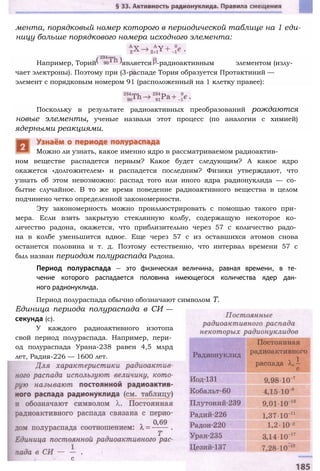 мента, порядковый номер которого в периодической таблице на 1 еди­
ницу больше порядкового номера исходного элемента:
Например, Торий является -радиоактивным элементом (излу­
чает электроны). Поэтому при (3-распаде Тория образуется Протактиний —
элемент с порядковым номером 91 (расположенный на 1 клетку правее):
Поскольку в результате радиоактивных преобразований рождаются
новые элементы, ученые назвали этот процесс (по аналогии с химией)
ядерными реакциями.
ном веществе распадется первым? Какое будет следующим? А какое ядро
окажется «долгожителем» и распадется последним? Физики утверждают, что
узнать об этом невозможно: распад того или иного ядра радионуклида — со­
бытие случайное. В то же время поведение радиоактивного вещества в целом
подчинено четко определенной закономерности.
Эту закономерность можно проиллюстрировать с помощью такого при­
мера. Если взять закрытую стеклянную колбу, содержащую некоторое ко­
личество радона, окажется, что приблизительно через 57 с количество радо­
на в колбе уменьшится вдвое. Еще через 57 с из оставшихся атомов снова
останется половина и т. д. Поэтому естественно, что интервал времени 57 с
был назван периодом полураспада Радона.
Период полураспада — это физическая величина, равная времени, в те­
чение которого распадается половина имеющегося количества ядер дан­
ного радионуклида.
Период полураспада обычно обозначают символом Т.
Единица периода полураспада в СИ —
секунда (с).
У каждого радиоактивного изотопа
свой период полураспада. Например, пери­
од полураспада Урана-238 равен 4,5 млрд
лет, Радия-226 — 1600 лет.
Можно ли узнать, какое именно ядро в рассматриваемом радиоактив-
 