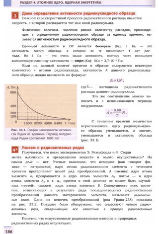 скорость, с которой распадается тот или иной радионуклид.
Физическая величина, численно равная количеству распадов, происходя­
щих в определенном радионуклидном образце за единицу времени, на­
зывается активностью радионуклидного образца.
Единицей активности в СИ является беккерель (Бк). 1 Бк — это
активность такого образца, в котором за 1с происходит 1 акт рас­
пада. Но 1 Бк — это очень малая активность, поэтому часто используют
внесистемную единицу активности — кюри (Ки): 1Ки = 3,7∙1010 Бк.
Если на данный момент времени в образце содержится некоторое
количество N атомов радионуклида, активность А данного радионуклид­
ного образца можно вычислить по формуле:
Важной характеристикой процесса радиоактивного распада является
где — постоянная радиоактивного
распада данного радионуклида.
Это же соотношение можно за­
писать и с использованием периода
полураспада:
С течением времени количество
нераспавшихся ядер радионуклидно­
го образца уменьшается, а значит,
уменьшается и активность образца
(рис. 33.1).
мечта алхимиков о превращении веществ в золото осуществилась? На
самом деле — нет. Ученые выяснили, что исходное (как говорят фи­
зики — материнское) ядро атома радиоактивного элемента с течением
времени претерпевает целый ряд преобразований. А именно: ядро атома
элемента А1 превращается в ядро атома элемента А2, потом — в ядро
атома элемента А3 и т. д., причем в этой цепочке не может быть случай­
ных «гостей», скажем, ядра атома элемента В. Совокупность всех изото­
пов, возникающих в результате ряда последовательных радиоактивных
преобразований данного материнского элемента, называют радиоактив­
ным рядом. Одна из цепочек преобразований (ряд Урана-238) показана
на рис. 33.2. Поззднее было обнаружено, что существуют четыре радио­
активных ряда, объединяющих все известные в природе радиоактивные
элементы.
Понятно, что искусственные радиоактивные изотопы в природных
радиоактивных рядах отсутствуют.
Получается, что после экспериментов Э. Резерфорда и Ф. Содди
 