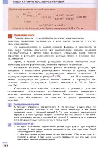элементов произвольно превращаться в ядра других элементов с излуче­
нием микрочастиц.
На радиоактивность не влияют внешние факторы. В зависимости от
того, какие частицы излучаются при радиоактивном распаде, различают
а-распад, -распад и другие виды распадов. Определить, какой элемент
образуется в результате радиоактивного распада, можно с помощью пра­
вил смещения.
Время, в течение которого распадается половина имеющегося коли­
чества ядер данного радионуклида, называют периодом полураспада.
Физическая величина, численно равная количеству распадов, про­
исходящих в определенном радионуклидном образце за единицу време­
ни, называется активностью радионуклидного образца. Активность А
радионуклида рассчитывают по формуле: , где N — количество
атомов радионуклида на данный момент времени в образце; — по­
стоянная распада радионуклида. Единица активности в СИ — бекке­
рель (Бк).
Совокупность всех изотопов, возникающих в результате ряда по­
следовательных радиоактивных преобразований данного материнского
элемента, называют радиоактивным рядом. Выявлено четыре радиоак­
тивных ряда, объединяющих все известные в природе радиоактивные
элементы.
Радиоактивность — это способность ядер некоторых химических
1, Приведите определение радиоактивности. 2. Что происходит с ядром атома при
излучении а-частицы? р-частицы? 3, Что такое период полураспада? 4. Как период
полураспада связан с постоянной распада? 5. Что такое активность радионуклидного
образца? б. В каких единицах измеряют активность? Как они связаны? 7. Как актив­
ность радионуклида связана с постоянной его распада? 8. Изменяется ли со временем
активность радионуклида? Если изменяется, то почему и как?
1. Во время естественного радиоактивного распада Радия (2||Ra) из ядра излучается
а-частица. В ядро какого элемента превращается при этом ядро атома Радия?
Запишите уравнение реакции.
2. При естественном радиоактивном распаде Протактиния (2^Ра) из его ядра ис­
пускается р-частица. В ядро какого элемента превращается при этом ядро атома
Протактиния? Запишите уравнение реакции.
 