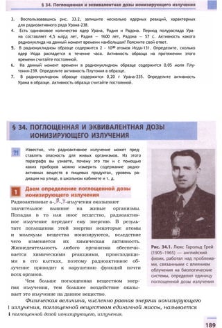 3. Воспользовавшись рис. 33.2, запишите несколько ядерных реакций, характерных
для радиоактивного ряда Урана-238.
4. Есть одинаковое количество ядер Урана, Радия и Радона. Период полураспада Ура­
на составляет 4,5 млрд лет, Радия — 1600 лет, Радона — 57 с. Активность какого
радионуклида на данный момент времени наибольшая? Поясните свой ответ.
5. В радионуклидном образце содержится 2 - 1020 атомов Иода-131. Определите, сколько
ядер Иода распадется в течение часа. Активность образца на протяжении этого
времени считайте постоянной.
6. На данный момент времени в радионуклидном образце содержится 0,05 моля Плу-
тония-239. Определите активность Плутония в образце.
7. В радионуклидном образце содержится 0,20 г Урана-235. Определите активность
Урана в образце. Активность образца считайте постоянной.
Известно, что радиоактивное излучение может пред­
ставлять опасность для живых организмов. Из этого
параграфа вы узнаете, почему это так и с помощью
каких приборов можно измерить содержание радио­
активных веществ в пищевых продуктах, уровень ра­
диации на улице, в школьном кабинете и т. д.
Радиоактивные а-, -, -излучения оказывают
значительное влияние на живые организмы.
Попадая в то или иное вещество, радиоактив­
ное излучение передает ему энергию. В резуль­
тате поглощения этой энергии некоторые атомы
и молекулы вещества ионизируются, вследствие
чего изменяется их химическая активность.
Жизнедеятельность любого организма обеспечи­
вается химическими реакциями, происходящи­
ми в его клетках, поэтому радиоактивное об­
лучение приводит к нарушению функций почти
всех органов.
Чем больше поглощенная веществом энер­
гия излучения, тем большее воздействие оказы­
вает это излучение на данное вещество.
Физическая величина, численно равная энергии ионизирующего
I излучения, поглощенной веществом единичной массы, называется
i поглощенной дозой ионизирующего, излучения.
 
