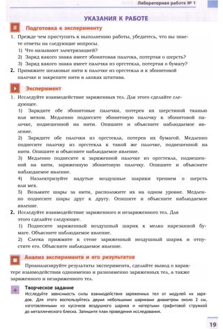 1. Прежде чем приступить к выполнению работы, убедитесь, что вы знае­
те ответы на следующие вопросы.
1) Что называют электризацией?
2) Заряд какого знака имеет эбонитовая палочка, потертая о шерсть?
3) Заряд какого знака имеет палочка из оргстекла, потертая о бумагу?
2. Привяжите шелковые нити к палочке из оргстекла и к эбонитовой
палочке и закрепите нити в лапках штатива.
1. Исследуйте взаимодействие заряженных тел. Для этого сделайте сле­
дующее.
1) Зарядите обе эбонитовые палочки, потерев их шерстяной тканью
или мехом. Медленно поднесите эбонитовую палочку к эбонитовой па­
лочке, подвешенной на нити. Опишите и объясните наблюдаемое яв­
ление.
2) Зарядите обе палочки из оргстекла, потерев их бумагой. Медленно
поднесите палочку из оргстекла к такой же палочке, подвешенной на
нити. Опишите и объясните наблюдаемое явление.
3) Медленно поднесите к заряженной палочке из оргстекла, подвешен­
ной на нити, заряженную эбонитовую палочку. Опишите и объясните
наблюдаемое явление.
4) Наэлектризуйте надутые воздушные шарики трением о шерсть
или мех.
5) Возьмите шары за нити, расположите их на одном уровне. Медлен­
но поднесите шары друг к другу. Опишите и объясните наблюдаемое
явление.
2. Исследуйте взаимодействие заряженного и незаряженного тел. Для
этого сделайте следующее.
1) Поднесите заряженный воздушный шарик к мелко нарезанной бу­
маге. Объясните наблюдаемое явление.
2) Слегка прижмите к стене заряженный воздушный шарик и отпу­
стите его. Объясните наблюдаемое явление.
тере взаимодействия одноименно и разноименно заряженных тел, а также
заряженного и незаряженного тел.
Проанализируйте результаты эксперимента, сделайте вывод о харак-
Творческое задание
Исследуйте зависимость силы взаимодействия заряженных тел от модулей их заря­
дов. Для этого воспользуйтесь двумя небольшими шариками диаметром около 2 см,
изготовленными из кусочков воздушного шарика и натертыми графитовой стружкой
до металлического блеска. Запишите план проведения исследования.
 