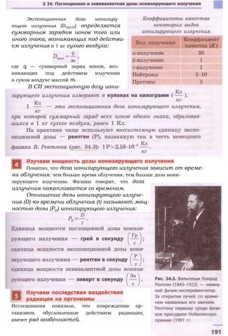 Экспозиционная доза ионизиру­
ющего излучения (D3KCП) определяется
суммарным зарядом ионов того или
иного знака, возникающих под действи­
ем излучения в 1 кг сухого воздуха:
где q — суммарный заряд ионов, воз­
никающих под действием излучения
в сухом воздухе массой т.
В СИ экспозиционную дозу иони-
зирующего излучения. Физики говорят, что доза
излучения накапливается со временем.
Отношение дозы ионизирующего излуче­
ния (D) ко времени облучения (t) называют мощ­
ностью дозы (РD) ионизирующего излучения:
Исследования показали, что повреждения ор­
ганизмов, обусловленные действием радиации,
имеют ряд особенностей.
Понятно, что доза ионизирующего излучения зависит от време­
ни облучения: чем больше время облучения, тем больше доза иони-
 