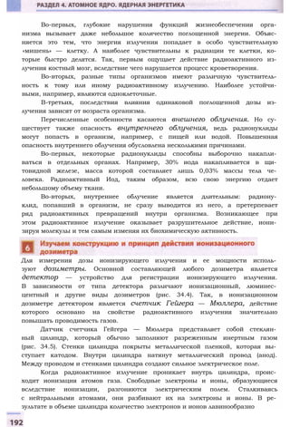 Во-первых, глубокие нарушения функций жизнеобеспечения орга­
низма вызывает даже небольшое количество поглощенной энергии. Объяс­
няется это тем, что энергия излучения попадает в особо чувствительную
«мишень» — клетку. А наиболее чувствительны к радиации те клетки, ко­
торые быстро делятся. Так, первым ощущает действие радиоактивного из­
лучения костный мозг, вследствие чего нарушается процесс кроветворения.
Во-вторых, разные типы организмов имеют различную чувствитель­
ность к тому или иному радиоактивному излучению. Наиболее устойчи­
выми, например, являются одноклеточные.
В-третьих, последствия влияния одинаковой поглощенной дозы из­
лучения зависят от возраста организма.
Перечисленные особенности касаются внешнего облучения. Но су­
ществует также опасность внутреннего облучения, ведь радионуклиды
могут попасть в организм, например, с пищей или водой. Повышенная
опасность внутреннего облучения обусловлена несколькими причинами.
Во-первых, некоторые радионуклиды способны выборочно накапли­
ваться в отдельных органах. Например, 30% иода накапливается в щи­
товидной железе, масса которой составляет лишь 0,03% массы тела че­
ловека. Радиоактивный Иод, таким образом, всю свою энергию отдает
небольшому объему ткани.
Во-вторых, внутреннее облучение является длительным: радиону­
клид, попавший в организм, не сразу выводится из него, а претерпевает
ряд радиоактивных превращений внутри организма. Возникающее при
этом радиоактивное излучение оказывает разрушительное действие, иони­
зируя молекулы и тем самым изменяя их биохимическую активность.
Для измерения дозы ионизирующего излучения и ее мощности исполь­
зуют дозиметры. Основной составляющей любого дозиметра является
детектор — устройство для регистрации ионизирующего излучения.
В зависимости от типа детектора различают ионизационный, люминес­
центный и другие виды дозиметров (рис. 34.4). Так, в ионизационном
дозиметре детектором является счетчик Гейгера — Мюллера, действие
которого основано на свойстве радиоактивного излучения значительно
повышать проводимость газов.
Датчик счетчика Гейгера — Мюллера представляет собой стеклян­
ный цилиндр, который обычно заполняют разреженным инертным газом
(рис. 34.5). Стенки цилиндра покрыты металлической пленкой, которая вы­
ступает катодом. Внутри цилиндра натянут металлический провод (анод).
Между проводом и стенками цилиндра создают сильное электрическое поле.
Когда радиоактивное излучение проникает внутрь цилиндра, проис­
ходит ионизация атомов газа. Свободные электроны и ионы, образующиеся
вследствие ионизации, разгоняются электрическим полем. Сталкиваясь
с нейтральными атомами, они разбивают их на электроны и ионы. В ре­
зультате в объеме цилиндра количество электронов и ионов лавинообразно
 