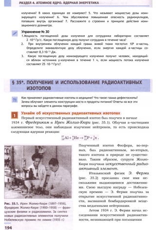 излучения? В каких единицах ее измеряют? 5. Что называют мощностью дозы иони­
зирующего излучения? 6. Чем обусловлена повышенная опасность радионуклидов,
попавших внутрь организма? 7. Расскажите о строении и принципе действия иони­
зационного дозиметра.
Упражнение № 30
1.Мощность поглощенной дозы излучения для сотрудника лаборатории составляет
2 ∙10-9 Гр/с. Какую поглощенную дозу получит сотрудник в течение часа?
2. При внутреннем облучении каждый грамм живой ткани поглотил 108 а-частиц.
Определите эквивалентную дозу облучения, если энергия каждой а-частицы со­
ставляет 8,3∙10-’3 Дж.
3. Какую поглощенную дозу ионизирующего излучения получит человек, находящий­
ся вблизи источника у-излучения в течение 1 ч, если мощность потока излучения
составляет 25 ∙10~9 Гр/с?
Как применяют радиоактивные изотопы в медицине? Что такое гамма-дефектоскопы?
Зачем облучают элементы конструкции моста и продукты питания? Ответы на все эти
вопросы вы найдете в данном параграфе.
1934 г. Фредериком и Ирен Жолио-Кюри (рис. 35.1). Облучая а-частицами
алюминиевое тело, они наблюдали излучение нейтронов, то есть происходила
следующая ядерная реакция:
Первый искусственный радиоактивный изотоп был получен в начале
Полученный изотоп Фосфора, во-пер-
вых, был радиоактивным, во-вторых,
такого изотопа в природе не существо­
вало. Таким образом, супруги Жолио-
Кюри получили искусственный радио­
активный элемент.
Итальянский физик Э. Ферми
(рис. 35.2) прославил свое имя не­
сколькими выдающимися достижения­
ми. Свою высшую награду — Нобелев­
скую премию — Э. Ферми получил за
открытие искусственной радиоактивно­
сти, вызванной бомбардировкой веще­
ства медленными нейтронами.
Летом 1934 г. Э. Ферми начал ис­
следования искусственной радиоактив­
ности, возникающей при поглощении
 