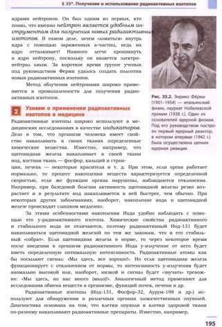 ядрами нейтронов. Он был одним из первых, кто
понял, что именно нейтрон является удобным ин­
струментом для получения новых радиоактивных
изотопов. В еамом деле, зачем «ломиться» внутрь
ядра с помощью заряженных а-частиц, ведь их
ядро отталкивает! Намного легче проникнуть
в ядро нейтрону, поскольку он является электро­
нейтрал ьным. За короткое время группе ученых
под руководством Ферми удалось создать полсотни
новых радиоактивных изотопов.
Метод облучения нейтронами широко приме­
няется в промышленности для получения радио­
активных изотопов.
Радиоактивные изотопы широко используют в ме­
дицинских исследованиях в качестве индикаторов.
Дело в том, что организм человека имеет свой­
ство накапливать в своих тканях определенные
химические вещества. Известно, например, что
щитовидная железа накапливает в своей ткани
иод, костная ткань — фосфор, кальций и строн­
ции, печень — некоторые красители и т. д. При этом, если орган работает
нормально, то процесс накопления веществ характеризуется определенной
скоростью, если же функции органа нарушены, наблюдаются отклонения.
Например, при базедовой болезни активность щитовидной железы резко воз­
растает и в результате иод накапливается в ней быстрее, чем обычно. При
некоторых других заболеваниях, наоборот, накопление иода в щитовидной
железе происходит слишком медленно.
За этими особенностями накопления Иода удобно наблюдать с помо­
щью его у-радиоактивного изотопа. Химические свойства радиоактивного
и стабильного иода не отличаются, поэтому радиоактивный Иод-131 будет
накапливаться щитовидной железой по тем же законам, что и его стабиль­
ный «собрат». Если щитовидная железа в норме, то через некоторое время
после введения в организм радиоактивного Иода у-излучение от него будет
иметь определенную оптимальную интенсивность. Радиоактивные атомы как
бы посылают сигнал: «Мы здесь, все хорошо!». Но если щитовидная железа
функционирует с отклонением от нормы, то интенсивность у-излучения будет
аномально высокой или, наоборот, низкой и сигнал будет «звучать» тревож­
но: «Мы здесь, но нас много (мало)!». Аналогичный метод применяют для
исследования обмена веществ в организме, функций почек, печени и др.
Радиоактивные изотопы (Иод-131, Фосфор-32, Аурум-198 и др.) ис­
пользуют для обнаружения в различных органах злокачественных опухолей.
Диагностика основана на том, что клетки опухоли и клетки здоровой ткани
по-разному накапливают радиоактивные препараты. Известно, например,
 
