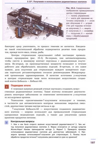 бактерии сразу уничтожить, то процесс гниения не начнется. Ежеднев­
но такой очистительной обработке подвергаются десятки тонн продук­
тов, прежде всего мясо, птица, рыба.
Центры стерилизации представляют собой настоящие промыш­
ленные предприятия (рис. 35.3). Во-первых, они автоматизированы,
чтобы свести к минимуму контакт персонала с радиационным излуче­
нием. Во-вторых, их производственные мощности позволяют в течение
рабочего дня обрабатывать миллионы изделий. В-третьих, и это самое
важное, доза излучения для стерилизации каждого конкретного изде­
лия тщательно регламентирована согласно рекомендациям Международ­
ной организации здравоохранения. В качестве источника у-излучения
в центрах стерилизации чаще всего используют искусственно создан­
ный изотоп Кобальта — Кобальт-60.
ственные радиоактивные изотопы. Такие изотопы позволяют диагности­
ровать некоторые заболевания по изменению интенсивности у-излучения
из исследуемых органов.
Технологию «просвечивания» -излучением используют в технике,
в частности для автоматического контроля заполнения закрытых емко­
стей, диагностики трещин внутри металла и др.
-излучение Кобальта-60 — искусственно созданного радиоактив­
ного изотопа — широко используют для промышленной стерилизации
одноразовых медицинских изделий, а также для увеличения сроков
хранения продуктов питания.
Контрольные вопросы
1. Кем и как было открыто явление искусственной радиоактивности? 2. Чем ме­
тод получения радиоактивных изотопов Э. Ферми отличается от метода супругов
Жолио-Кюри? Каковы преимущества метода Э. Ферми? 3. Приведите примеры
использования радиоактивных изотопов для диагностики заболеваний. 4. При­
ведите примеры использования -излучения для стерилизации. 5. Почему после
обработки продуктов питания -излучением увеличивается срок их хранения?
С помощью ядерных реакций ученые научились создавать искус-
 