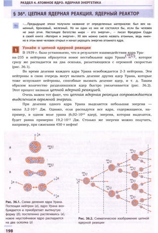 «...Предыдущие эпохи получили название от определенных материалов: был век ка­
менный, бронзовый, железный. Но ни один из них не состоялся бы, если бы человек
не знал огня. Настоящее богатство мира — его энергия», — писал Фредерик Содди
в своей книге «Материя и энергия». XX век можно смело назвать атомным, ведь имен­
но в этом веке человек открыл и начал укрощать энергию атомного ядра.
на-235 и нейтрона образуется новое нестабильное ядро Урана , которое
сразу же распадается на два осколка, разлетающихся с огромной скоростью
(рис. 36.1).
Во время деления каждого ядра Урана освобождается 2-3 нейтрона. Эти
нейтроны в свою очередь могут вызвать деление других ядер Урана, которые
тоже испускают нейтроны, способные вызвать деление ядер, и т. д. Таким
образом количество разделившихся ядер быстро увеличивается (рис. 36.2).
Этот процесс назвали цепной ядерной реакцией.
Очень важен тот факт, что цепная ядерная реакция сопровождается
выделением огромной энергии.
При делении одного ядра Урана выделяется небольшая энергия —
около 3,2∙1011 Дж. Однако, если распадутся все ядра, содержащиеся, на­
пример, в одном моле урана (6,02-1023 ядер), энергия, которая выделится,
будет равна примерно 19,2∙1012 Дж. Столько же энергии можно получить,
например, при сжигании 450 т нефти!
В 1939 г. было установлено, что в результате взаимодействия ядра Ура-
 