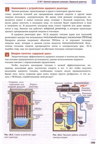 ствах, является основой для превращения ядерной энергии в другие виды
энергии (тепловую, электрическую). Во время этой реакции непрерывно по­
являются новые и новые осколки ядер, летящие с большой скоростью. Если
кусок урана опустить в холодную воду, то осколки будут тормозиться в воде
и нагревать ее. В результате холодная вода станет горячей или даже превра­
тится в пар. Именно так работает ядерный реактор, в котором происходит
процесс превращения ядерной энергии в тепловую.
В ядерных реакторах (рис. 36.3) ядерное топливо (уран или плутоний)
размещают внутри так называемых тепловыделяющих элементов (ТВЭЛов).
Продукты деления нагревают оболочки ТВЭЛов, и те передают тепловую
энергию воде, которая в данном случае является теплоносителем. Полу­
ченная тепловая энергия превращается затем в электрическую (рис. 36.4)
подобно тому, как это происходит на обычных тепловых электростанциях.
чем топлива традиционного (углеводного), однако использование ядерного
топлива связано с определенными трудностями.
Чтобы получить килограмм топлива с низкой эффективностью, на­
пример, килограмм дров, достаточно сходить в лес. А вот чтобы получить
килограмм ядерного топлива, необходимо создать целую промышленность.
Кроме того, после сгорания дров пепел можно просто разбросать. А что де­
лать с ТВЭЛами, отработавшими свой ресурс?
Цепная реакция, происходящая в уране и некоторых других веще-
Энергетическая эффективность ядерного топлива в тысячи раз выше,
 