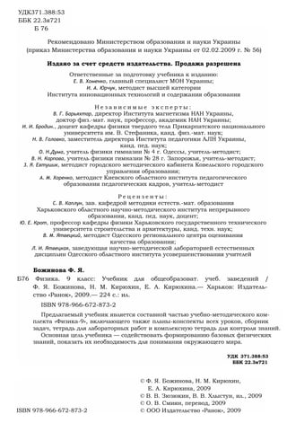 УДК371.388:53
ББК 22.3я721
Б 76
Рекомендовано Министерством образования и науки Украины
(приказ Министерства образования и науки Украины от 02.02.2009 г. № 56)
Издано за счет средств издательства. Продажа разрешена
Ответственные за подготовку учебника к изданию:
Е. В. Хоменко, главный специалист МОН Украины;
И. А. Юрчук, методист высшей категории
Института инновационных технологий и содержания образования
Н е з а в и с и м ы е э к с п е р т ы :
В. Г. Барьяхтар, директор Института магнетизма НАН Украины,
доктор физ.-мат. наук, профессор, академик НАН Украины;
И. И. Бродин., доцент кафедры физики твердого тела Прикарпатского национального
университета им. В. Стефаника, канд. физ.-мат. наук;
Н. В. Головко, заместитель директора Института педагогики AJIH Украины,
канд. пед. наук;
О. Н.Дума, учитель физики гимназии № 4 г. Одессы, учитель-методист;
В. Н. Карпова, учитель физики гимназии № 28 г. Запорожья, учитель-методист;
3. Я. Евтушик, методист городского методического кабинета Ковельского городского
управления образования;
А. М. Хоренко, методист Киевского областного института педагогического
образования педагогических кадров, учитель-методист
Р е ц е н з е н т ы :
С. В. Каплун, зав. кафедрой методики естеств.-мат. образования
Харьковского областного научно-методического института непрерывного
образования, канд. пед. наук, доцент;
Ю. Е. Крот, профессор кафедры физики Харьковского государственного технического
университета строительства и архитектуры, канд. техн. наук;
В. М. Ятвецкий, методист Одесского регионального центра оценивания
качества образования;
Л. И. Ятвецкая, заведующая научно-методической лабораторией естественных
дисциплин Одесского областного института усовершенствования учителей
Божинова Ф. Я.
Б76 Физика. 9 класс: Учебник для общеобразоват. учеб. заведений /
Ф. Я. Божинова, Н. М. Кирюхин, Е. А. Кирюхина.— Харьков: Издатель­
ство «Ранок», 2009.— 224 с.: ил.
ISBN 978-966-672-873-2
Предлагаемый учебник является составной частью учебно-методического ком­
плекта «Физика-9», включающего также планы-конспекты всех уроков, сборник
задач, тетрадь для лабораторных работ и комплексную тетрадь для контроля знаний.
Основная цель учебника — содействовать формированию базовых физических
знаний, показать их необходимость для понимания окружающего мира.
УДК 371.388:53
ББК 22.3я721
© Ф. Я. Божинова, Н. М. Кирюхин,
Е. А. Кирюхина, 2009
© В. В. Зюзюкин, В. В. Хлыстун, ил., 2009
© О. В. Смиян, перевод, 2009
ISBN 978-966-672-873-2 © ООО Издательство «Ранок», 2009
 