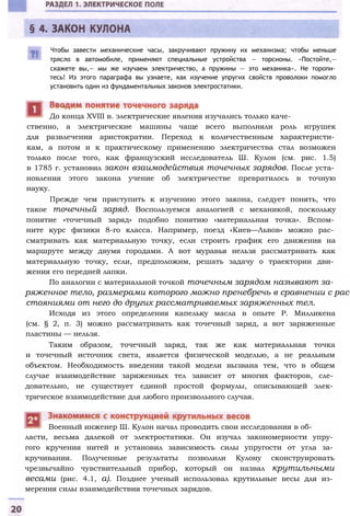 Чтобы завести механические часы, закручивают пружину их механизма; чтобы меньше
трясло в автомобиле, применяют специальные устройства — торсионы. «Постойте,—
скажете вы,— мы же изучаем электричество, а пружины — это механика». Не торопи­
тесь! Из этого параграфа вы узнаете, как изучение упругих свойств проволоки помогло
установить один из фундаментальных законов электростатики.
До конца XVIII в. электрические явления изучались только каче­
ственно, а электрические машины чаще всего выполняли роль игрушек
для развлечения аристократии. Переход к количественным характеристи­
кам, а потом и к практическому применению электричества стал возможен
только после того, как французский исследователь Ш. Кулон (см. рис. 1.5)
в 1785 г. установил закон взаимодействия точечных зарядов. После уста­
новления этого закона учение об электричестве превратилось в точную
науку.
Прежде чем приступить к изучению этого закона, следует понять, что
такое точечный заряд. Воспользуемся аналогией с механикой, поскольку
понятие «точечный заряд» подобно понятию «материальная точка». Вспом­
ните курс физики 8-го класса. Например, поезд «Киев—Львов» можно рас­
сматривать как материальную точку, если строить график его движения на
маршруте между двумя городами. А вот муравья нельзя рассматривать как
материальную точку, если, предположим, решать задачу о траектории дви­
жения его передней лапки.
По аналогии с материальной точкой точечным зарядом называют за­
ряженное тело, размерами которого можно пренебречь в сравнении с рас­
стояниями от него до других рассматриваемых заряженных тел.
Исходя из этого определения капельку масла в опыте Р. Милликена
(см. § 2, п. 3) можно рассматривать как точечный заряд, а вот заряженные
пластины — нельзя.
Таким образом, точечный заряд, так же как материальная точка
и точечный источник света, является физической моделью, а не реальным
объектом. Необходимость введения такой модели вызвана тем, что в общем
случае взаимодействие заряженных тел зависит от многих факторов, сле­
довательно, не существует единой простой формулы, описывающей элек­
трическое взаимодействие для любого произвольного случая.
ласти, весьма далекой от электростатики. Он изучал закономерности упру­
гого кручения нитей и установил зависимость силы упругости от угла за­
кручивания. Полученные результаты позволили Кулону сконструировать
чрезвычайно чувствительный прибор, который он назвал крутильными
весами (рис. 4.1, а). Позднее ученый использовал крутильные весы для из­
мерения силы взаимодействия точечных зарядов.
Военный инженер Ш. Кулон начал проводить свои исследования в об-
 