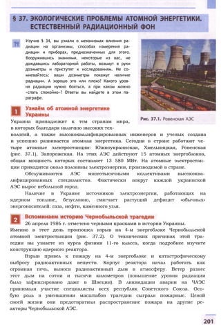 Изучив § 34, вы узнали о механизмах влияния ра­
диации на организмы, способах измерения ра­
диации и приборах, предназначенных для этого.
Вооружившись знаниями, некоторые из вас, не
дождавшись лабораторной работы, возьмут в руки
дозиметры и приступят к исследованиям. Не со­
мневайтесь: ваши дозиметры покажут наличие
радиации. А хорошо это или плохо? Какого уров­
ня радиации нужно бояться, а при каком можно
«спать спокойно»? Ответы вы найдете в этом па­
раграфе.
Украина принадлежит к тем странам мира,
в которых благодаря наличию высоких тех­
нологий, а также высококвалифицированных инженеров и ученых создана
и успешно развивается атомная энергетика. Сегодня в стране работают че­
тыре атомные электростанции: Южноукраинская, Хмельницкая, Ровенская
(рис. 37.1), Запорожская. На этих АЭС действуют 15 атомных энергоблоков,
общая мощность которых составляет 13 580 МВт. На атомные электростан­
ции приходится около половины электроэнергии, производимой в стране.
Обслуживаются АЭС многотысячными коллективами высококва­
лифицированных специалистов. Фактически вокруг каждой украинской
АЭС вырос небольшой город.
Наличие в Украине источников электроэнергии, работающих на
ядерном топливе, безусловно, смягчает растущий дефицит «обычных»
энергоносителей: газа, нефти, каменного угля.
Именно в этот день произошел взрыв на 4-м энергоблоке Чернобыльской
атомной электростанции (рис. 37.2). О технических причинах этой тра­
гедии вы узнаете из курса физики 11-го класса, когда подробнее изучите
конструкцию ядерного реактора.
Взрыв привел к пожару на 4-м энергоблоке и катастрофическому
выбросу радиоактивных веществ. Корпус реактора начал работать как
огромная печь, вынося радиоактивный дым в атмосферу. Ветер разнес
этот дым на сотни и тысячи километров (повышение уровня радиации
было зафиксировано даже в Швеции). В ликвидации аварии на ЧАЭС
принимали участие специалисты всех республик Советского Союза. Осо­
бую роль в уменьшении масштабов трагедии сыграли пожарные. Ценой
своей жизни они предотвратили распространение пожара на другие ре­
акторы Чернобыльской АЭС.
26 апреля 1986 г. отмечено черными красками в истории Украины.
 