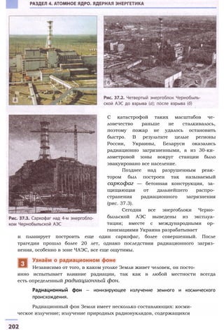 С катастрофой таких масштабов че­
ловечество раньше не сталкивалось,
поэтому пожар не удалось остановить
быстро. В результате целые регионы
России, Украины, Беларуси оказались
радиационно загрязненными, а из 30-ки­
лометровой зоны вокруг станции было
эвакуировано все население.
Позднее над разрушенным реак­
тором был построен так называемый
саркофаг — бетонная конструкция, за­
щищающая от дальнейшего распро­
странения радиационного загрязнения
(рис. 37.3).
Сегодня все энергоблоки Черно­
быльской АЭС выведены из эксплуа­
тации; вместе с международными ор­
ганизациями Украина разрабатывает
и планирует построить еще один саркофаг, более совершенный. После
трагедии прошло более 20 лет, однако последствия радиационного загряз­
нения, особенно в зоне ЧАЭС, все еще ощутимы.
янно испытывает влияние радиации, так как в любой местности всегда
есть определенный радиационный фон.
Радиационный фон — ионизирующее излучение земного и космического
происхождения.
Радиационный фон Земли имеет несколько составляющих: косми­
ческое излучение; излучение природных радионуклидов, содержащихся
Независимо от того, в каком уголке Земли живет человек, он посто-
 