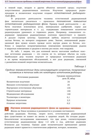 в земной коре, воздухе и других объектах внешней среды; излучение
искусственных радиоактивных изотопов. Излучение природных радио­
нуклидов и космическое излучение создают естественный радиацион­
ный фон.
В результате деятельности человека естественный радиационный
фон значительно увеличился — произошло техногенное повышение
естественного радиационного фона. Пример такой деятельности — до­
быча полезных ископаемых (угля, минеральных удобрений, сырья для
строительных материалов и т. д.), содержащих повышенное количество
радионуклидов уранового и ториевого рядов. Например, повышенное со­
держание природных радиоактивных изотопов присутствует в граните.
А дальше строим цепочку. Гранитный щебень является составляющей
частью бетона, из которого сооружают дома. Значит, повышенный радиа­
ционный фон нужно искать прежде всего внутри домов из бетона, осо­
бенно в закрытых непроветриваемых помещениях (концентрация радона
в закрытых помещениях в среднем в восемь раз выше, чем снаружи).
Из табл. 1 видим, что для основной массы населения наиболее опас­
ные источники радиации — это совсем не те, которые обычно на слуху.
Наибольшую дозу человек получает от природных источников радиации
и во время медицинских обследований, а вот доля радиации, связанной
с развитием атомной энергетики незначительна.
Таблица 1
Средние эквивалентные дозы ионизирующего излучения, получаемые
человеком в течение года от некоторых источников радиации
действия радиации. Поэтому, скорее всего, естественный радиационный
фон существенно не влияет на жизнь и здоровье людей. На сегодня радио­
биологические исследования показывают, что при дозах, соответствующих
естественному радиационному фону 1-2 мЗв в год, действие радиации
безопасно для человека. Однако даже незначительное превышение уровня
радиации может привести к генетическим дефектам, которые, возможно,
Жизнь на Земле возникла и развивается в условиях постоянного
Источники радиации
Средняя эквивалентная
доза Н, мбэр
Космическое излучение 35
Внешнее естественное облучение 35
Внутреннее естественное облучение 135
Строительные материалы 140
Медицинские обследования 140
Телевизоры и мониторы 0,1
Ядерные испытания 2,5
Атомная энергетика 0,2
 