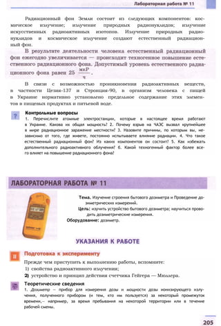 В связи с возможностью проникновения радиоактивных веществ,
в частности Цезия-137 и Стронция-90, в организм человека с пищей
в Украине нормативно установлено предельное содержание этих элемен­
тов в пищевых продуктах и питьевой воде.
Контрольные вопросы
1. Перечислите атомные электростанции, которые в настоящее время работают
в Украине. Какова их общая мощность? 2. Почему взрыв на ЧАЭС вызвал крупнейшее
в мире радиационное заражение местности? 3. Назовите причины, по которым вы, не­
зависимо от того, где живете, постоянно испытываете влияние радиации. 4. Что такое
естественный радиационный фон? Из каких компонентов он состоит? 5. Как избежать
дополнительного радиоактивного облучения? б. Какой техногенный фактор более все­
го влияет на повышение радиационного фона?
Тема. Изучение строения бытового дозиметра и Проведение до­
зиметрических измерений.
Цель: изучить устройство бытового дозиметра; научиться прово­
дить дозиметрические измерения.
Оборудование: дозиметр.
Прежде чем приступить к выполнению работы, вспомните:
1) свойства радиоактивного излучения;
2) устройство и принцип действия счетчика Гейгера — Мюллера.
Теоретические сведения
1. Дозиметр — прибор для измерения дозы и мощности дозы ионизирующего излу­
чения, полученного прибором (и тем, кто им пользуется) за некоторый промежуток
времени,— например, за время пребывания на некоторой территории или в течение
рабочей смены.
Радиационный фон Земли состоит из следующих компонентов: кос­
мическое излучение; излучение природных радионуклидов; излучение
искусственных радиоактивных изотопов. Излучение природных радио­
нуклидов и космическое излучение создают естественный радиацион­
ный фон.
 