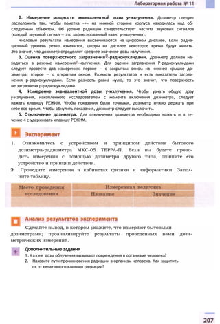 2. Измерение мощности эквивалентной дозы у-излучения. Дозиметр следует
расположить так, чтобы пометка «+» на нижней стороне корпуса находилась над об­
следуемым объектом. Об уровне радиации свидетельствует частота звуковых сигналов
(каждый звуковой сигнал — это зафиксированный квант у-излучения).
Числовые результаты измерения высвечиваются на цифровом дисплее. Если радиа­
ционный уровень резко изменится, цифры на дисплее некоторое время будут мигать.
Это значит, что дозиметр определяет среднее значение дозы излучения.
3. Оценка поверхностного загрязнения -радионуклидами. Дозиметр должен на­
ходиться в режиме измерения -излучения. Для оценки загрязнения Р-радионуклидами
следует провести два измерения: первое — с закрытым окном на нижней крышке до­
зиметра; второе — с открытым окном. Разность результатов и есть показатель загряз­
нения p-радионуклидами. Если разность равна нулю, то это значит, что поверхность
не загрязнена р-радионуклидами.
4. Измерение эквивалентной дозы у-излучения. Чтобы узнать общую дозу
у-излучения, накопленного исследователем с момента включения дозиметра, следует
нажать клавишу РЕЖИМ. Чтобы показания были точными, дозиметр нужно держать при
себе все время. Чтобы обнулить показания, дозиметр следует выключить.
5. Отключение дозиметра. Для отключения дозиметра необходимо нажать и в те­
чение 4 с удерживать клавишу РЕЖИМ.
1. Ознакомьтесь с устройством и принципом действия бытового
дозиметра-радиометра МКС-05 ТЕРРА-П. Если вы будете прово­
дить измерения с помощью дозиметра другого типа, опишите его
устройство и принцип действия.
2. Проведите измерения в кабинетах физики и информатики. Запол­
ните таблицу.
дозиметрами; проанализируйте результаты проведенных вами дози­
метрических измерений.
Дополнительные задания
1.Какие дозы облучения вызывают повреждения в организме человека?
2. Назовите пути проникновения радиации в организм человека. Как защитить­
ся от негативного влияния радиации?
Сделайте вывод, в котором укажите, что измеряют бытовыми
 