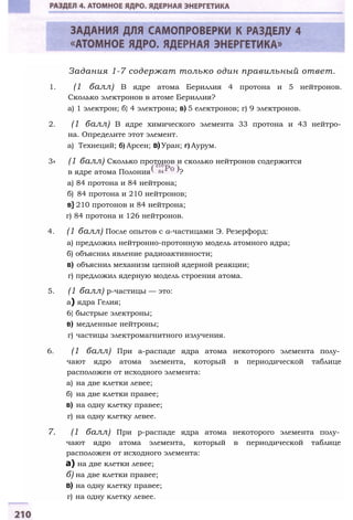 Задания 1-7 содержат только один правильный ответ.
1. (1 балл) В ядре атома Бериллия 4 протона и 5 нейтронов.
Сколько электронов в атоме Бериллия?
а) 1 электрон; б} 4 электрона; в) 5 електронов; г) 9 электронов.
2. (1 балл) В ядре химического элемента 33 протона и 43 нейтро­
на. Определите этот элемент.
а) Технеций; б) Арсен; в)Уран; г) Аурум.
3» (1 балл) Сколько протонов и сколько нейтронов содержится
в ядре атома Полония ?
а) 84 протона и 84 нейтрона;
б) 84 протона и 210 нейтронов;
в} 210 протонов и 84 нейтрона;
г) 84 протона и 126 нейтронов.
4. (1 балл) После опытов с а-частицами Э. Резерфорд:
а) предложил нейтронно-протонную модель атомного ядра;
б) объяснил явление радиоактивности;
в) объяснил механизм цепной ядерной реакции;
г) предложил ядерную модель строения атома.
5. (1 балл) р-частицы — это:
а) ядра Гелия;
6} быстрые электроны;
в) медленные нейтроны;
г) частицы электромагнитного излучения.
6. (1 балл) При а-распаде ядра атома некоторого элемента полу­
чают ядро атома элемента, который в периодической таблице
расположен от исходного элемента:
а) на две клетки левее;
б) на две клетки правее;
в) на одну клетку правее;
г) на одну клетку левее.
7. (1 балл) При p-распаде ядра атома некоторого элемента полу­
чают ядро атома элемента, который в периодической таблице
расположен от исходного элемента:
а) на две клетки левее;
б) на две клетки правее;
в) на одну клетку правее;
г) на одну клетку левее.
 
