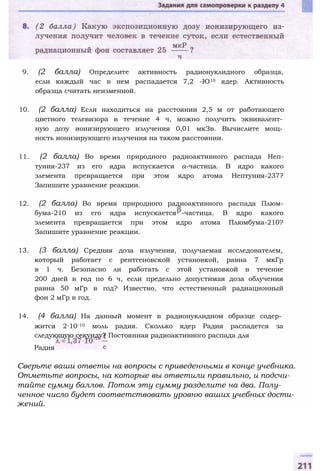 9. (2 балла) Определите активность радионуклидного образца,
если каждый час в нем распадается 7,2 -Ю10 ядер. Активность
образца считать неизменной.
10. (2 балла) Если находиться на расстоянии 2,5 м от работающего
цветного телевизора в течение 4 ч, можно получить эквивалент­
ную дозу ионизирующего излучения 0,01 мкЗв. Вычислите мощ­
ность ионизирующего излучения на таком расстоянии.
11. (2 балла) Во время природного радиоактивного распада Неп-
туния-237 из его ядра испускается а-частица. В ядро какого
элемента превращается при этом ядро атома Нептуния-237?
Запишите уравнение реакции.
12. (2 балла) Во время природного радиоактивного распада Плюм-
бума-210 из его ядра испускается -частица. В ядро какого
элемента превращается при этом ядро атома Плюмбума-210?
Запишите уравнение реакции.
13. (3 балла) Средняя доза излучения, получаемая исследователем,
который работает с рентгеновской установкой, равна 7 мкГр
в 1 ч. Безопасно ли работать с этой установкой в течение
200 дней в год по 6 ч, если предельно допустимая доза облучения
равна 50 мГр в год? Известно, что естественный радиационный
фон 2 мГр в год.
14. (4 балла) На данный момент в радионуклидном образце содер­
жится 2∙10-10 моль радия. Сколько ядер Радия распадется за
следующую секунду? Постоянная радиоактивного распада для
Радия
Сверьте ваши ответы на вопросы с приведенными в конце учебника.
Отметьте вопросы, на которые вы ответили правильно, и подсчи­
тайте сумму баллов. Потом эту сумму разделите на два. Полу­
ченное число будет соответствовать уровню ваших учебных дости­
жений.
 